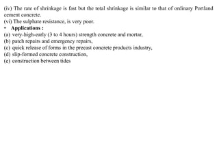 (iv) The rate of shrinkage is fast but the total shrinkage is similar to that of ordinary Portland
cement concrete.
(vi) The sulphate resistance, is very poor.
• Applications :
(a) very-high-early (3 to 4 hours) strength concrete and mortar,
(b) patch repairs and emergency repairs,
(c) quick release of forms in the precast concrete products industry,
(d) slip-formed concrete construction,
(e) construction between tides
 