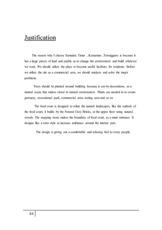 22
Justification
The reason why I choose Samudra Timur , Kemaman ,Terengganu is because it
has a large pieces of land and enable us to change the environment and build whatever
we want. We should utilize the place to become useful facilities for residents. Before
we utilize the site as a commercial area, we should analysis and solve the major
problems.
Trees should be planted around building because it can be decorations, as a
natural scene that makes closer to natural environment. Plants are needed in to create
greenery, recreational park, commercial area, resting area and so on
The food court is designed to relate the natural landscapes, like the outlook of
the food court, it builds by the Natural Grey Bricks, at the upper floor using natural
woods. The stepping stone makes the boundary of food court, as a main entrance. It
designs like a retro style to increase ambiance around the interior part.
The design is giving out a comfortable and relaxing feel to every people.
 