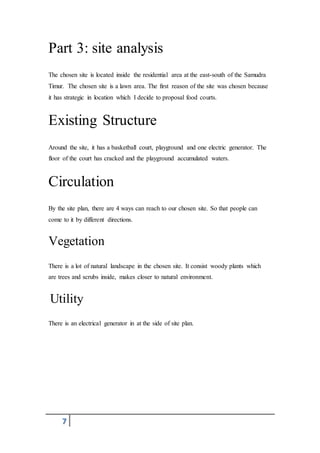7
Part 3: site analysis
The chosen site is located inside the residential area at the east-south of the Samudra
Timur. The chosen site is a lawn area. The first reason of the site was chosen because
it has strategic in location which I decide to proposal food courts.
Existing Structure
Around the site, it has a basketball court, playground and one electric generator. The
floor of the court has cracked and the playground accumulated waters.
Circulation
By the site plan, there are 4 ways can reach to our chosen site. So that people can
come to it by different directions.
Vegetation
There is a lot of natural landscape in the chosen site. It consist woody plants which
are trees and scrubs inside, makes closer to natural environment.
Utility
There is an electrical generator in at the side of site plan.
 
