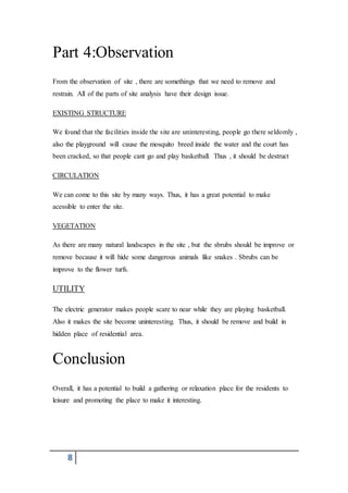 8
Part 4:Observation
From the observation of site , there are somethings that we need to remove and
restrain. All of the parts of site analysis have their design issue.
EXISTING STRUCTURE
We found that the facilities inside the site are uninteresting, people go there seldomly ,
also the playground will cause the mosquito breed inside the water and the court has
been cracked, so that people cant go and play basketball. Thus , it should be destruct
CIRCULATION
We can come to this site by many ways. Thus, it has a great potential to make
acessible to enter the site.
VEGETATION
As there are many natural landscapes in the site , but the sbrubs should be improve or
remove because it will hide some dangerous animals like snakes . Sbrubs can be
improve to the flower turfs.
UTILITY
The electric generator makes people scare to near while they are playing basketball.
Also it makes the site become uninteresting. Thus, it should be remove and build in
hidden place of residential area.
Conclusion
Overall, it has a potential to build a gathering or relaxation place for the residents to
leisure and promoting the place to make it interesting.
 