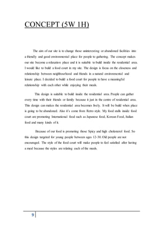 9
CONCEPT (5W 1H)
The aim of our site is to change those uninteresting or abandoned facilities into
a friendly and good environmental place for people to gathering. The concept makes
our site become a relaxation place and it is suitable to build inside the residential area.
I would like to build a food court in my site. The design is focus on the closeness and
relationship between neighbourhood and friends in a natural environmental and
leisure place. I decided to build a food court for people to have a meaningful
relationship with each other while enjoying their meals.
This design is suitable to build inside the residential area. People can gather
every time with their friends or family because it just in the centre of residential area.
This design can makes the residential area becomes lively. It will be build when place
is going to be abandoned. Also it’s come from Retro style. My food stalls inside food
court are promoting International food such as Japanese food, Korean Food, Italian
food and many kinds of it.
Because of our food is promoting those Spicy and high cholesterol food. So
this design targeted for young people between ages 12-30. Old people are not
encouraged. The style of the food court will make people to feel satisfied after having
a meal because the styles are relating each of the meals.
 