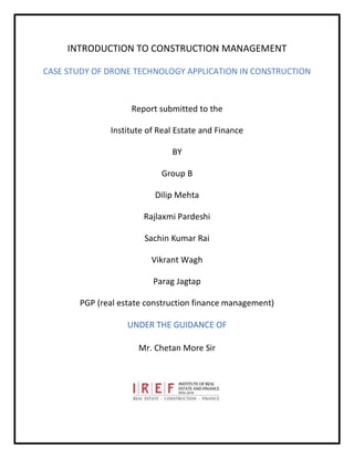 INTRODUCTION TO CONSTRUCTION MANAGEMENT
CASE STUDY OF DRONE TECHNOLOGY APPLICATION IN CONSTRUCTION
Report submitted to the
Institute of Real Estate and Finance
BY
Group B
Dilip Mehta
Rajlaxmi Pardeshi
Sachin Kumar Rai
Vikrant Wagh
Parag Jagtap
PGP (real estate construction finance management)
UNDER THE GUIDANCE OF
Mr. Chetan More Sir
 