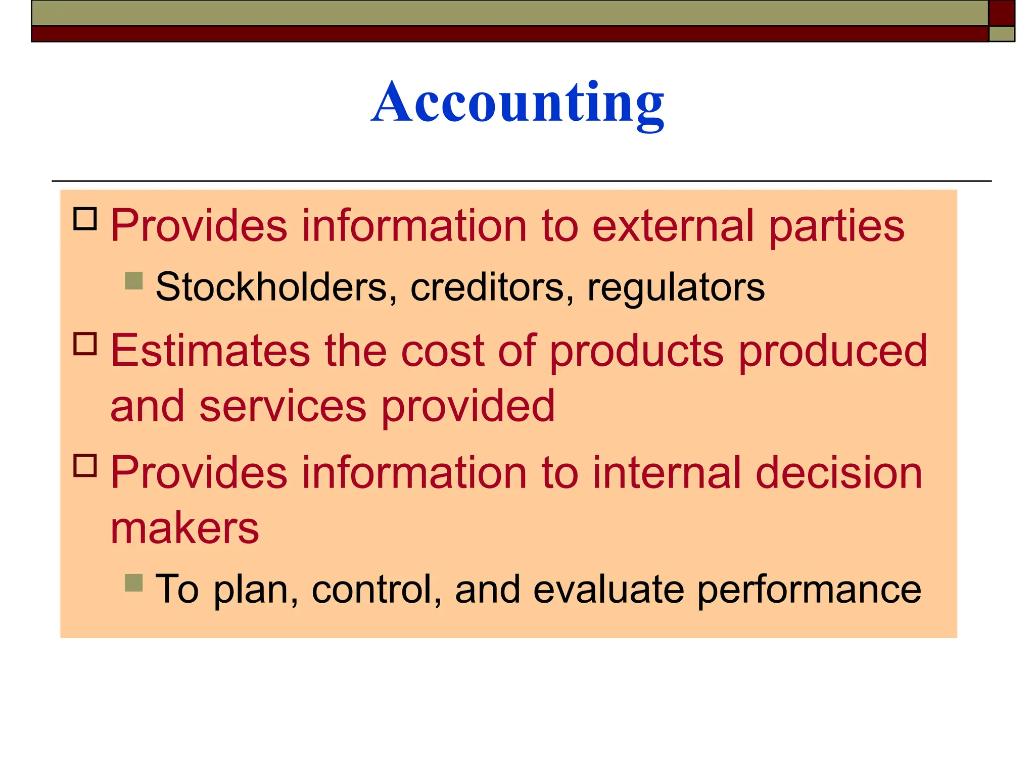 Accounting
 Provides information to external parties
 Stockholders, creditors, regulators
 Estimates the cost of products produced
and services provided
 Provides information to internal decision
makers
 To plan, control, and evaluate performance
 