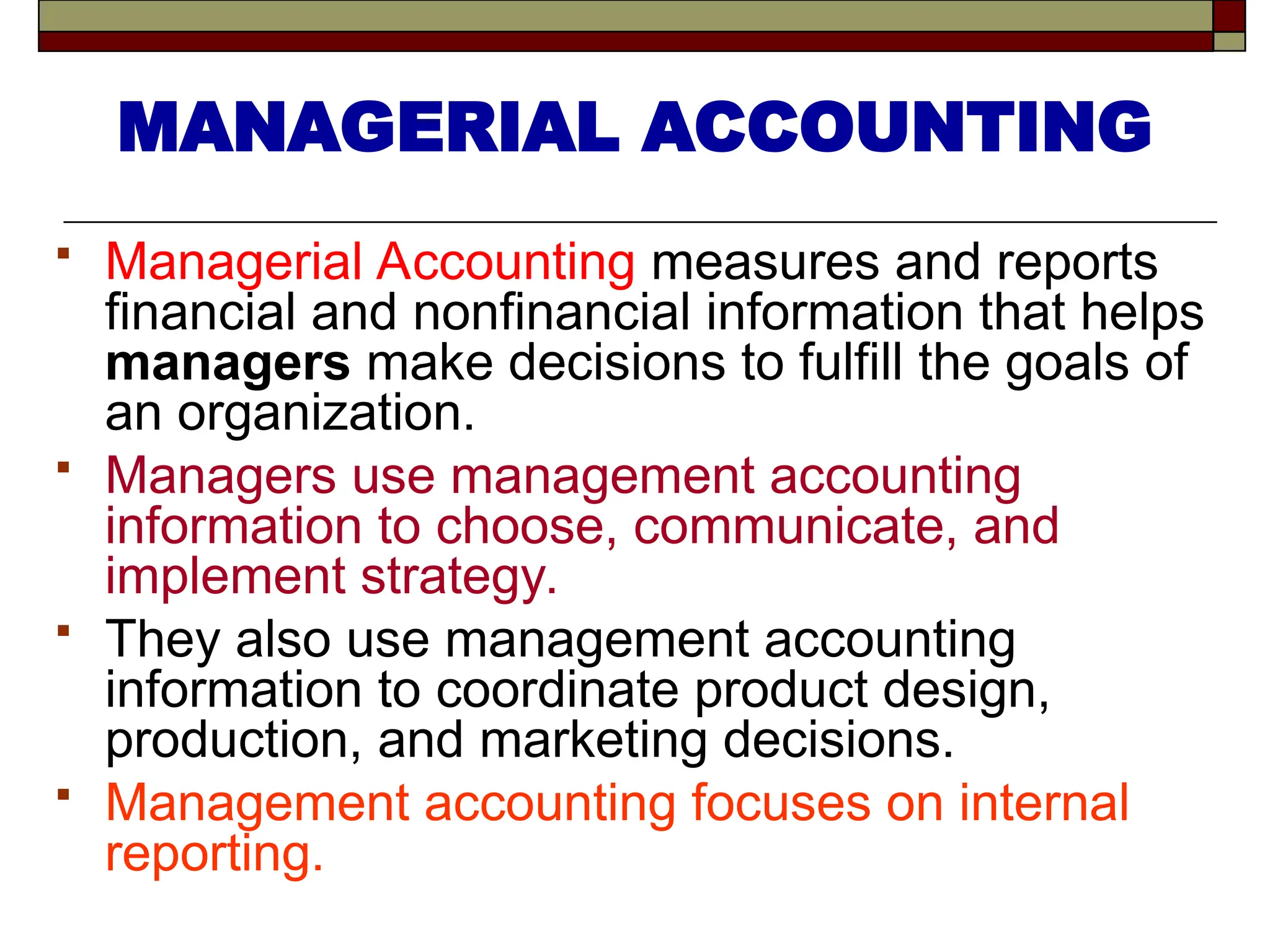  Managerial Accounting measures and reports
financial and nonfinancial information that helps
managers make decisions to fulfill the goals of
an organization.
 Managers use management accounting
information to choose, communicate, and
implement strategy.
 They also use management accounting
information to coordinate product design,
production, and marketing decisions.
 Management accounting focuses on internal
reporting.
MANAGERIAL ACCOUNTING
 