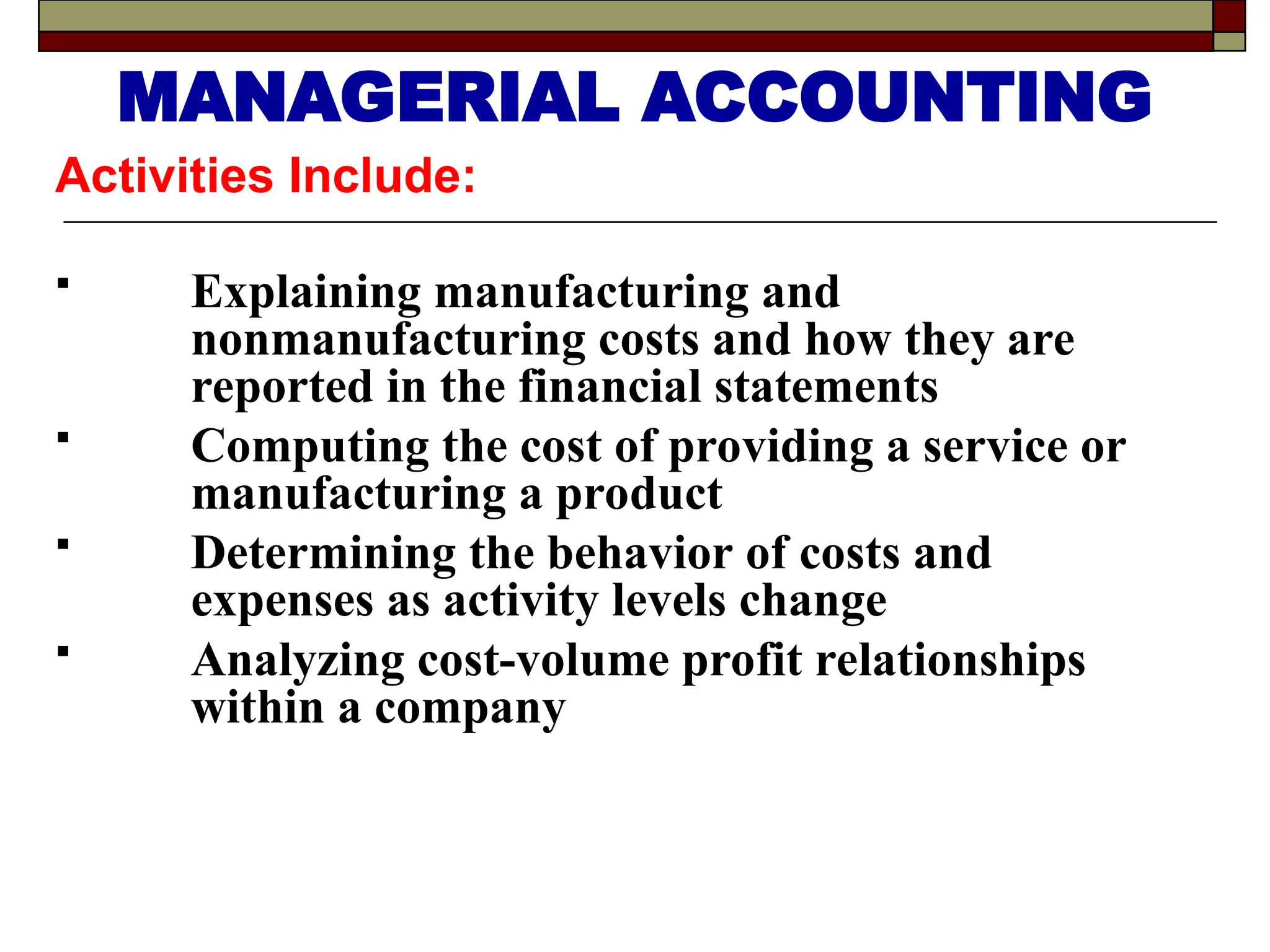 Activities Include:
 Explaining manufacturing and
nonmanufacturing costs and how they are
reported in the financial statements
 Computing the cost of providing a service or
manufacturing a product
 Determining the behavior of costs and
expenses as activity levels change
 Analyzing cost-volume profit relationships
within a company
MANAGERIAL ACCOUNTING
 