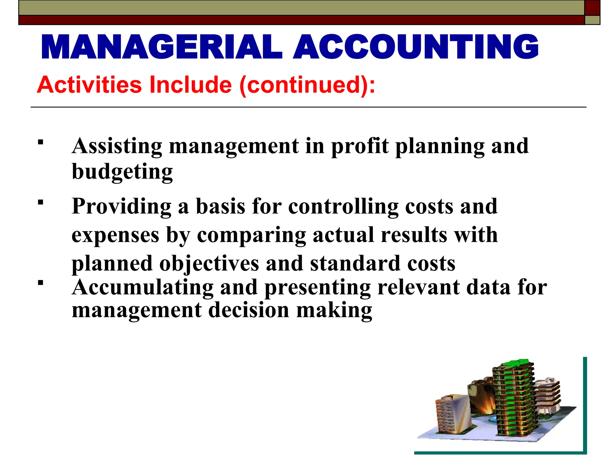 Activities Include (continued):
 Assisting management in profit planning and
budgeting
 Providing a basis for controlling costs and
expenses by comparing actual results with
planned objectives and standard costs
 Accumulating and presenting relevant data for
management decision making
MANAGERIAL ACCOUNTING
 