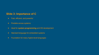 Slide 3: Importance of C
● Fast, efficient, and powerful
● Portable across systems
● Ideal for system programming and OS development
● Standard language for embedded systems
● Foundation for many higher-level languages
 