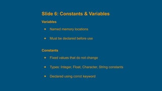 Slide 6: Constants & Variables
Variables
● Named memory locations
● Must be declared before use
Constants
● Fixed values that do not change
● Types: Integer, Float, Character, String constants
● Declared using const keyword
 