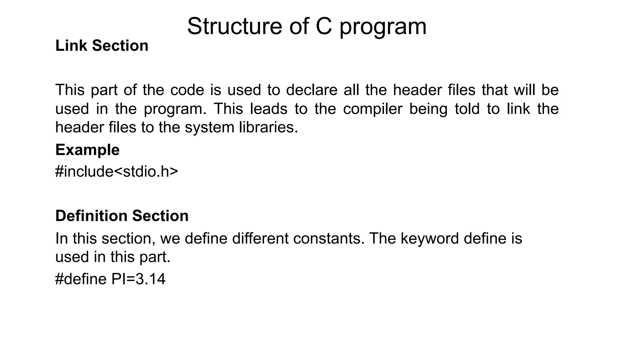 Structure of C program
Link Section
This part of the code is used to declare all the header files that will be
used in the program. This leads to the compiler being told to link the
header files to the system libraries.
Example
#include<stdio.h>
Definition Section
In this section, we define different constants. The keyword define is
used in this part.
#define PI=3.14
 