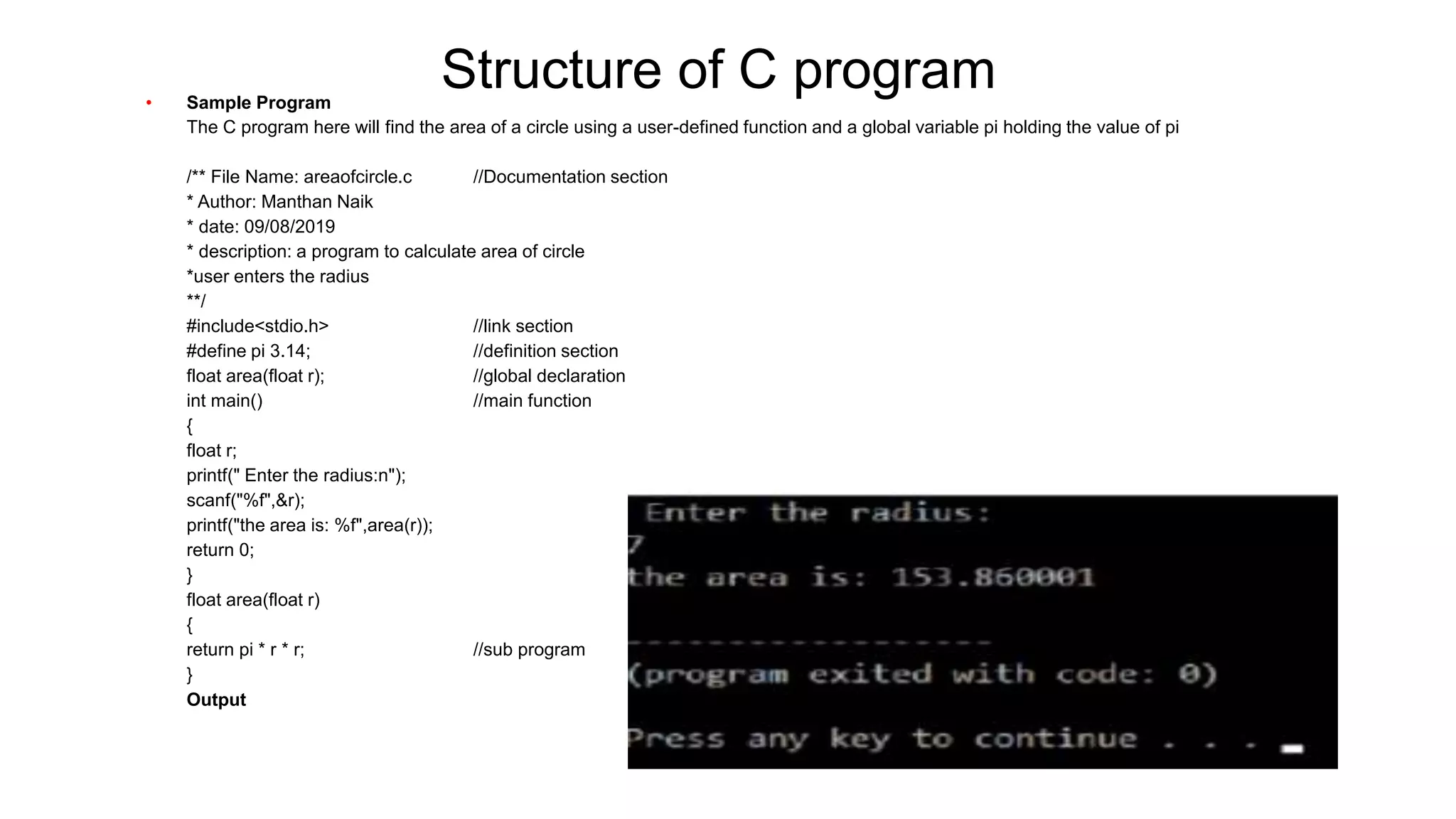 Structure of C program
• Sample Program
• The C program here will find the area of a circle using a user-defined function and a global variable pi holding the value of pi
• /** File Name: areaofcircle.c //Documentation section
• * Author: Manthan Naik
• * date: 09/08/2019
• * description: a program to calculate area of circle
• *user enters the radius
• **/
• #include<stdio.h> //link section
• #define pi 3.14; //definition section
• float area(float r); //global declaration
• int main() //main function
• {
• float r;
• printf(" Enter the radius:n");
• scanf("%f",&r);
• printf("the area is: %f",area(r));
• return 0;
• }
• float area(float r)
• {
• return pi * r * r; //sub program
• }
• Output
 