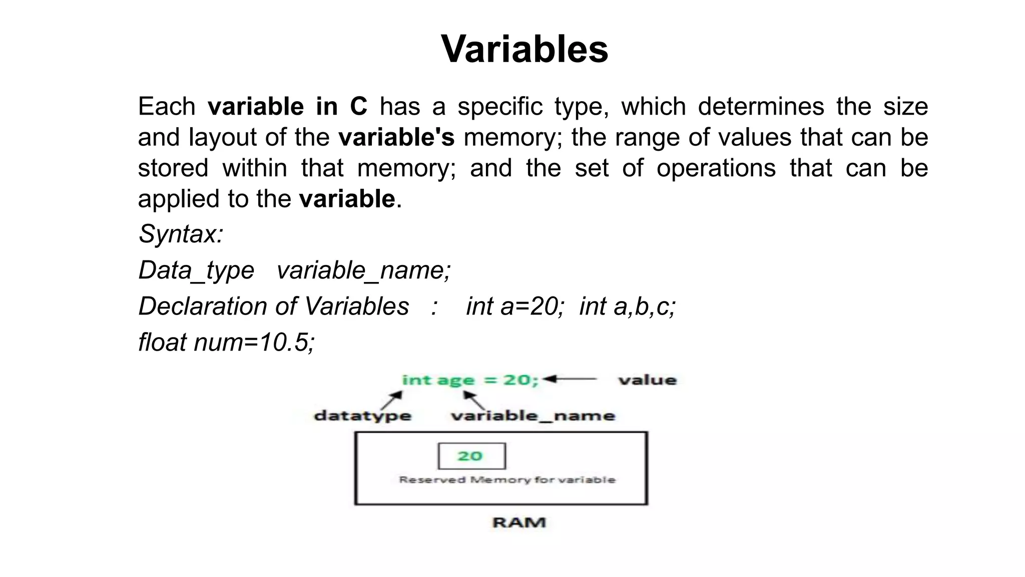 Variables
• Each variable in C has a specific type, which determines the size
and layout of the variable's memory; the range of values that can be
stored within that memory; and the set of operations that can be
applied to the variable.
• Syntax:
• Data_type variable_name;
• Declaration of Variables : int a=20; int a,b,c;
• float num=10.5;
 