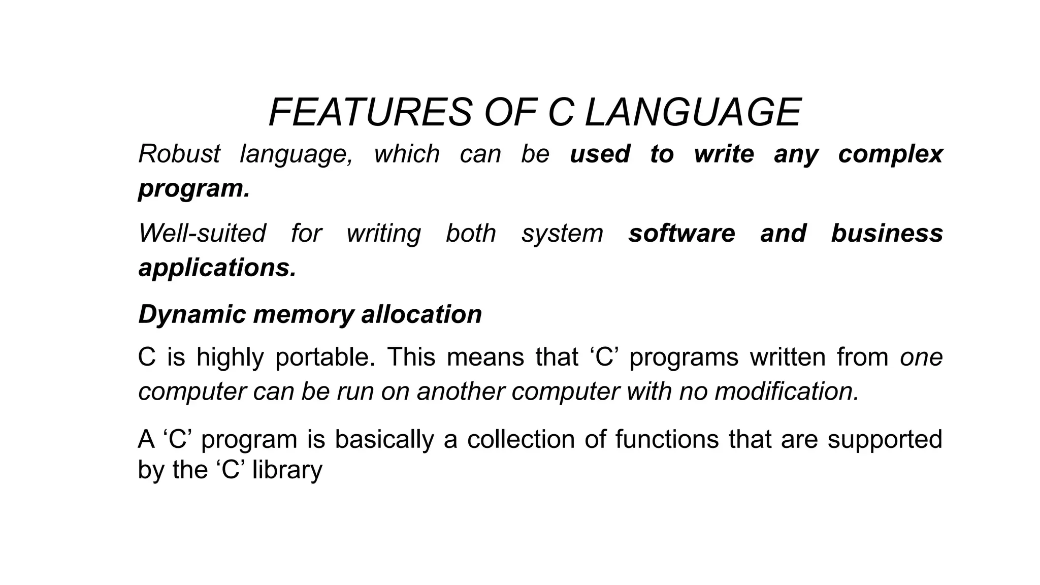 FEATURES OF C LANGUAGE
• Robust language, which can be used to write any complex
program.
• Well-suited for writing both system software and business
applications.
• Dynamic memory allocation
• C is highly portable. This means that ‘C’ programs written from one
computer can be run on another computer with no modification.
• A ‘C’ program is basically a collection of functions that are supported
by the ‘C’ library
 