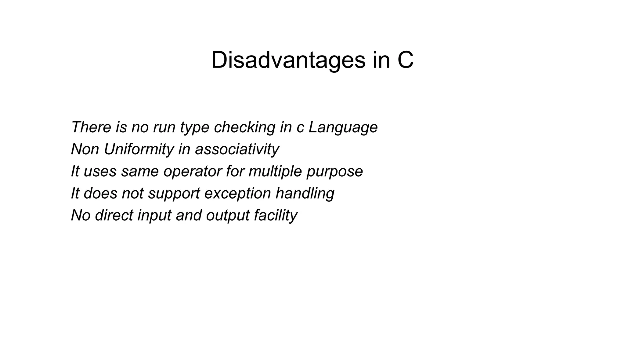 Disadvantages in C
•There is no run type checking in c Language
•Non Uniformity in associativity
•It uses same operator for multiple purpose
•It does not support exception handling
•No direct input and output facility
 