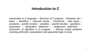 Introduction to C
Introduction to C language – Structure of C program - Character set –
token – identifiers – reserved words – Comments - data types –
constants – printf() function - variables – scanf() function - operators –
expression – declaration statement – assignment statement -
conversion of algorithm in to program – Solving simple problems
involving arithmetic computations and sequential logic to solve.
1
 