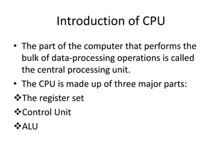 Introduction of CPU
• The part of the computer that performs the
bulk of data-processing operations is called
the central processing unit.
• The CPU is made up of three major parts:
The register set
Control Unit
ALU
 