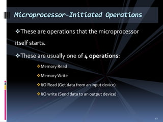 These are operations that the microprocessor
itself starts.
These are usually one of 4 operations:
Memory Read
MemoryWrite
I/O Read (Get data from an input device)
I/O write (Send data to an output device)
Microprocessor-Initiated Operations
12
 