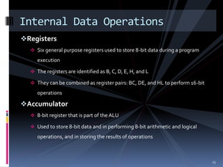 Registers
 Six general purpose registers used to store 8-bit data during a program
execution
 The registers are identified as B, C, D, E, H, and L
 They can be combined as register pairs: BC, DE, and HL to perform 16-bit
operations
Accumulator
 8-bit register that is part of the ALU
 Used to store 8-bit data and in performing 8-bit arithmetic and logical
operations, and in storing the results of operations
Internal Data Operations
15
 