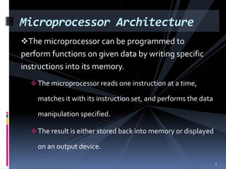 The microprocessor can be programmed to
perform functions on given data by writing specific
instructions into its memory.
 The microprocessor reads one instruction at a time,
matches it with its instruction set, and performs the data
manipulation specified.
 The result is either stored back into memory or displayed
on an output device.
Microprocessor Architecture
5
 