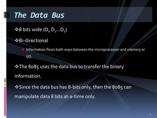 8 bits wide (D0 D1…D7)
Bi-directional
 Information flows both ways between the microprocessor and memory or
I/O.
The 8085 uses the data bus to transfer the binary
information.
Since the data bus has 8-bits only, then the 8085 can
manipulate data 8 bits at-a-time only.
The Data Bus
8
 