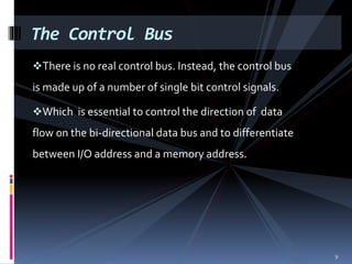 There is no real control bus. Instead, the control bus
is made up of a number of single bit control signals.
Which is essential to control the direction of data
flow on the bi-directional data bus and to differentiate
between I/O address and a memory address.
The Control Bus
9
 