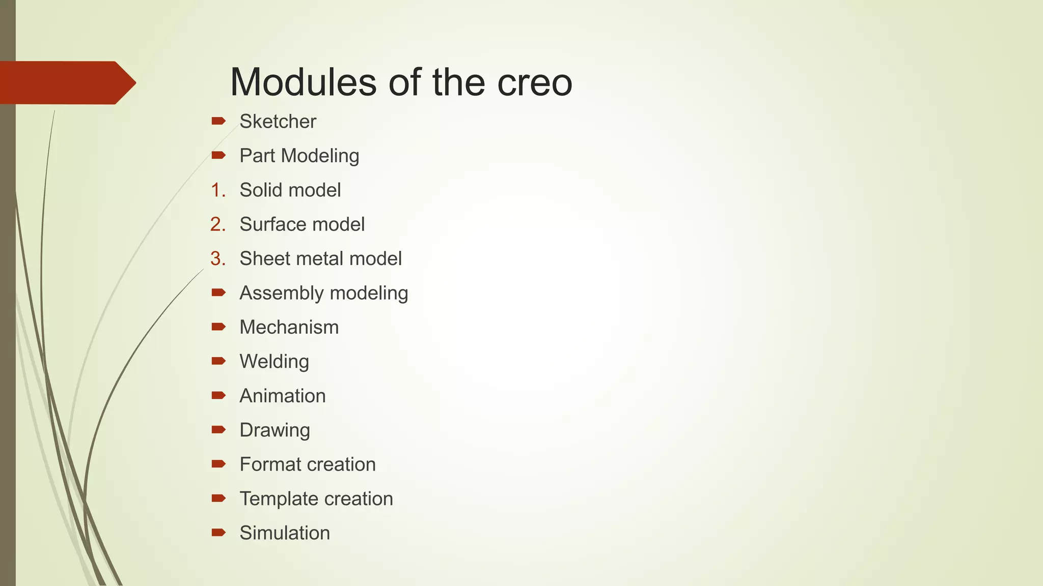 Modules of the creo
Sketcher
Part Modeling
1. Solid model
2. Surface model
3. Sheet metal model
Assembly modeling
Mechanism
Welding
Animation
Drawing
Format creation
Template creation
Simulation