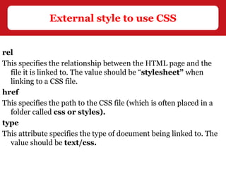 rel
This specifies the relationship between the HTML page and the
file it is linked to. The value should be “stylesheet” when
linking to a CSS file.
href
This specifies the path to the CSS file (which is often placed in a
folder called css or styles).
type
This attribute specifies the type of document being linked to. The
value should be text/css.
External style to use CSS
 