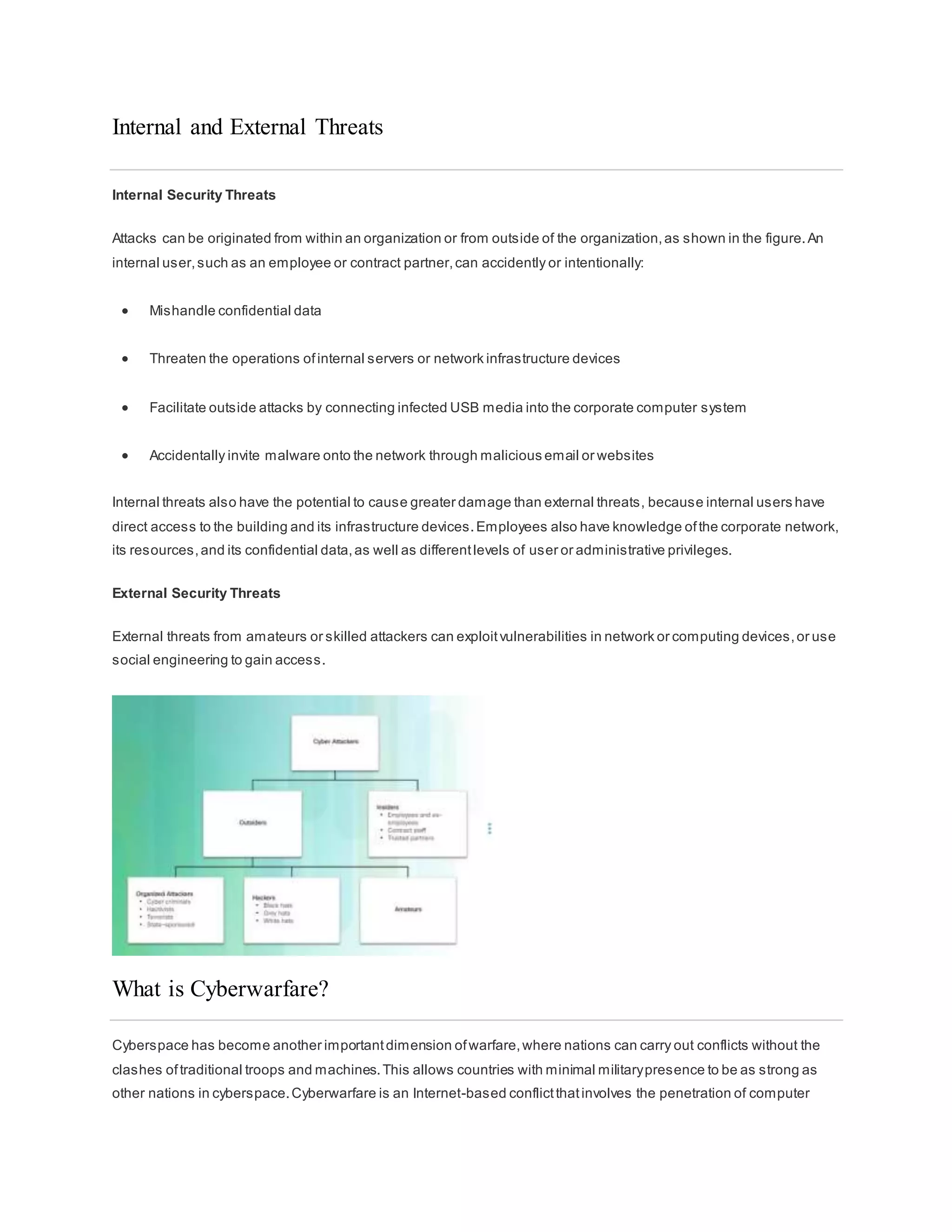 Internal and External Threats
Internal Security Threats
Attacks can be originated from within an organization or from outside of the organization,as shown in the figure.An
internal user,such as an employee or contract partner,can accidently or intentionally:
 Mishandle confidential data
 Threaten the operations ofinternal servers or network infrastructure devices
 Facilitate outside attacks by connecting infected USB media into the corporate computer system
 Accidentally invite malware onto the network through malicious email or websites
Internal threats also have the potential to cause greater damage than external threats, because internal users have
direct access to the building and its infrastructure devices.Employees also have knowledge ofthe corporate network,
its resources,and its confidential data,as well as differentlevels of user or administrative privileges.
External Security Threats
External threats from amateurs or skilled attackers can exploitvulnerabilities in network or computing devices,or use
social engineering to gain access.
What is Cyberwarfare?
Cyberspace has become another importantdimension ofwarfare,where nations can carry out conflicts without the
clashes oftraditional troops and machines.This allows countries with minimal militarypresence to be as strong as
other nations in cyberspace.Cyberwarfare is an Internet-based conflictthatinvolves the penetration of computer
 