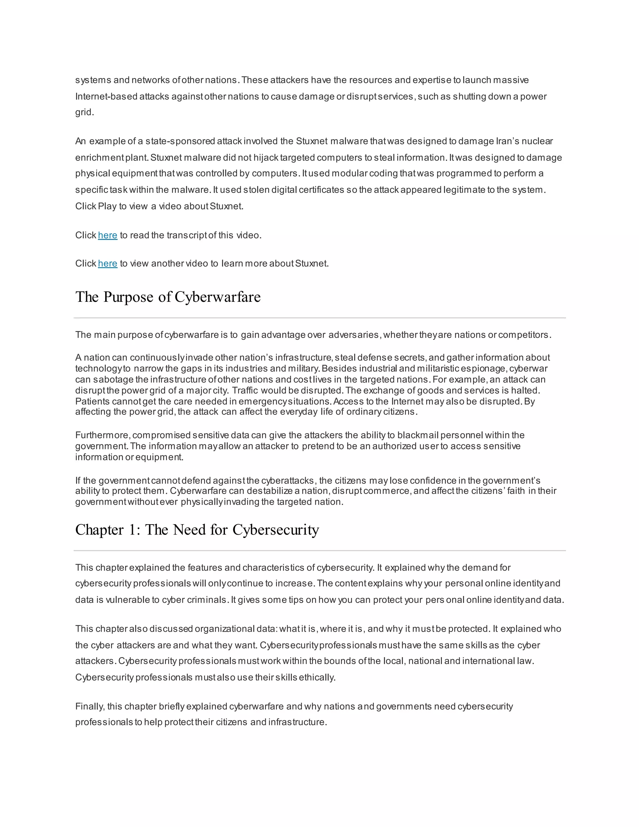 systems and networks ofother nations.These attackers have the resources and expertise to launch massive
Internet-based attacks againstother nations to cause damage or disruptservices,such as shutting down a power
grid.
An example of a state-sponsored attack involved the Stuxnet malware thatwas designed to damage Iran’s nuclear
enrichmentplant.Stuxnet malware did not hijack targeted computers to steal information.Itwas designed to damage
physical equipmentthatwas controlled by computers.Itused modular coding thatwas programmed to perform a
specific task within the malware.It used stolen digital certificates so the attack appeared legitimate to the system.
Click Play to view a video aboutStuxnet.
Click here to read the transcriptof this video.
Click here to view another video to learn more aboutStuxnet.
The Purpose of Cyberwarfare
The main purpose ofcyberwarfare is to gain advantage over adversaries,whether theyare nations or competitors.
A nation can continuouslyinvade other nation’s infrastructure,steal defense secrets,and gather information about
technologyto narrow the gaps in its industries and military.Besides industrial and militaristic espionage,cyberwar
can sabotage the infrastructure ofother nations and costlives in the targeted nations.For example,an attack can
disruptthe power grid of a major city. Traffic would be disrupted.The exchange of goods and services is halted.
Patients cannotget the care needed in emergencysituations.Access to the Internet may also be disrupted.By
affecting the power grid,the attack can affect the everyday life of ordinary citizens.
Furthermore,compromised sensitive data can give the attackers the ability to blackmail personnel within the
government.The information mayallow an attacker to pretend to be an authorized user to access sensitive
information or equipment.
If the governmentcannotdefend againstthe cyberattacks, the citizens may lose confidence in the government’s
ability to protect them. Cyberwarfare can destabilize a nation,disruptcommerce,and affectthe citizens’ faith in their
governmentwithoutever physicallyinvading the targeted nation.
Chapter 1: The Need for Cybersecurity
This chapter explained the features and characteristics of cybersecurity. It explained why the demand for
cybersecurity professionals will onlycontinue to increase.The contentexplains why your personal online identityand
data is vulnerable to cyber criminals.It gives some tips on how you can protect your pers onal online identityand data.
This chapter also discussed organizational data:whatit is,where it is, and why it mustbe protected. It explained who
the cyber attackers are and what they want. Cybersecurityprofessionals musthave the same skills as the cyber
attackers.Cybersecurity professionals mustwork within the bounds ofthe local, national and international law.
Cybersecurity professionals mustalso use their skills ethically.
Finally, this chapter briefly explained cyberwarfare and why nations and governments need cybersecurity
professionals to help protecttheir citizens and infrastructure.
 