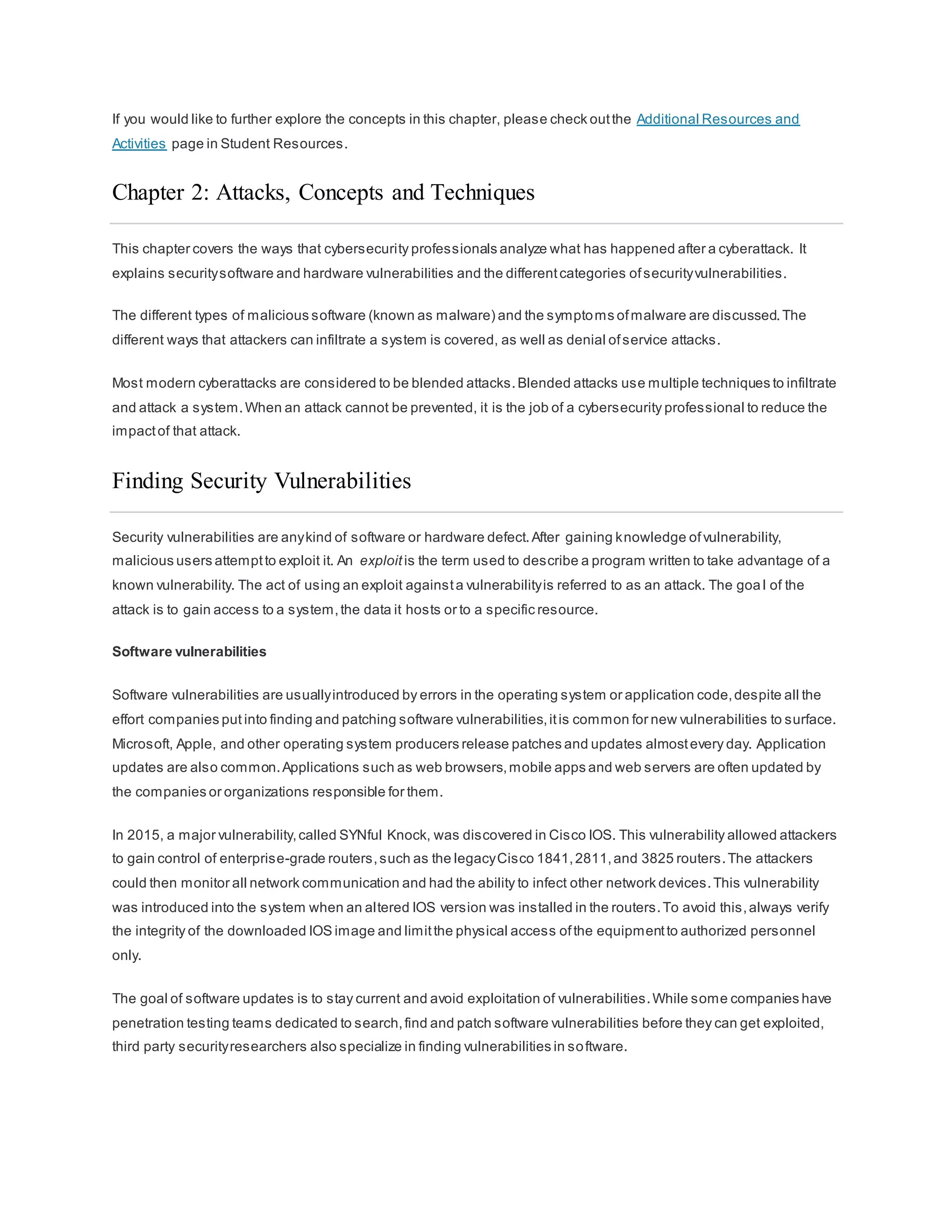 If you would like to further explore the concepts in this chapter, please check outthe Additional Resources and
Activities page in Student Resources.
Chapter 2: Attacks, Concepts and Techniques
This chapter covers the ways that cybersecurity professionals analyze what has happened after a cyberattack. It
explains securitysoftware and hardware vulnerabilities and the differentcategories ofsecurityvulnerabilities.
The different types of malicious software (known as malware) and the symptoms ofmalware are discussed.The
different ways that attackers can infiltrate a system is covered, as well as denial ofservice attacks.
Most modern cyberattacks are considered to be blended attacks.Blended attacks use multiple techniques to infiltrate
and attack a system.When an attack cannot be prevented, it is the job of a cybersecurity professional to reduce the
impactof that attack.
Finding Security Vulnerabilities
Security vulnerabilities are anykind of software or hardware defect.After gaining knowledge ofvulnerability,
malicious users attemptto exploit it. An exploit is the term used to describe a program written to take advantage of a
known vulnerability. The act of using an exploit againsta vulnerabilityis referred to as an attack. The goa l of the
attack is to gain access to a system,the data it hosts or to a specific resource.
Software vulnerabilities
Software vulnerabilities are usuallyintroduced by errors in the operating system or application code,despite all the
effort companies put into finding and patching software vulnerabilities,itis common for new vulnerabilities to surface.
Microsoft, Apple, and other operating system producers release patches and updates almostevery day. Application
updates are also common.Applications such as web browsers,mobile apps and web servers are often updated by
the companies or organizations responsible for them.
In 2015, a major vulnerability,called SYNful Knock, was discovered in Cisco IOS. This vulnerability allowed attackers
to gain control of enterprise-grade routers,such as the legacyCisco 1841,2811,and 3825 routers.The attackers
could then monitor all network communication and had the ability to infect other network devices.This vulnerability
was introduced into the system when an altered IOS version was installed in the routers.To avoid this,always verify
the integrity of the downloaded IOS image and limitthe physical access ofthe equipmentto authorized personnel
only.
The goal of software updates is to stay current and avoid exploitation of vulnerabilities.While some companies have
penetration testing teams dedicated to search,find and patch software vulnerabilities before they can get exploited,
third party securityresearchers also specialize in finding vulnerabilities in software.
 