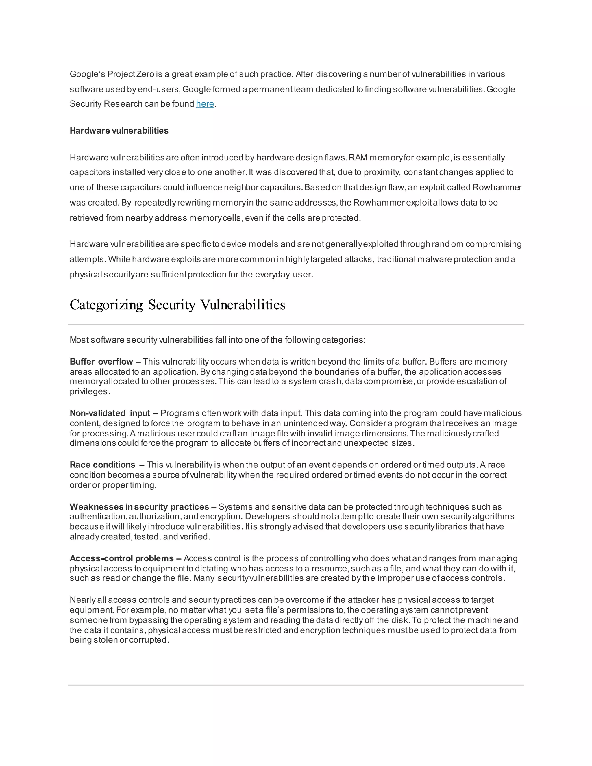 Google’s ProjectZero is a great example of such practice. After discovering a number of vulnerabilities in various
software used by end-users,Google formed a permanentteam dedicated to finding software vulnerabilities.Google
Security Research can be found here.
Hardware vulnerabilities
Hardware vulnerabilities are often introduced by hardware design flaws.RAM memoryfor example,is essentially
capacitors installed very close to one another.It was discovered that, due to proximity, constantchanges applied to
one of these capacitors could influence neighbor capacitors.Based on thatdesign flaw,an exploit called Rowhammer
was created.By repeatedlyrewriting memoryin the same addresses,the Rowhammer exploitallows data to be
retrieved from nearby address memorycells,even if the cells are protected.
Hardware vulnerabilities are specific to device models and are notgenerallyexploited through random compromising
attempts.While hardware exploits are more common in highlytargeted attacks, traditional malware protection and a
physical securityare sufficientprotection for the everyday user.
Categorizing Security Vulnerabilities
Most software security vulnerabilities fall into one of the following categories:
Buffer overflow – This vulnerability occurs when data is written beyond the limits ofa buffer. Buffers are memory
areas allocated to an application.By changing data beyond the boundaries ofa buffer, the application accesses
memoryallocated to other processes.This can lead to a system crash,data compromise,or provide escalation of
privileges.
Non-validated input – Programs often work with data input. This data coming into the program could have malicious
content, designed to force the program to behave in an unintended way. Consider a program thatreceives an image
for processing.A malicious user could craftan image file with invalid image dimensions.The maliciouslycrafted
dimensions could force the program to allocate buffers of incorrectand unexpected sizes.
Race conditions – This vulnerability is when the output of an event depends on ordered or timed outputs.A race
condition becomes a source ofvulnerability when the required ordered or timed events do not occur in the correct
order or proper timing.
Weaknesses insecurity practices – Systems and sensitive data can be protected through techniques such as
authentication,authorization,and encryption. Developers should notattem ptto create their own securityalgorithms
because itwill likely introduce vulnerabilities.Itis strongly advised that developers use securitylibraries thathave
already created,tested, and verified.
Access-control problems – Access control is the process ofcontrolling who does whatand ranges from managing
physical access to equipmentto dictating who has access to a resource,such as a file, and what they can do with it,
such as read or change the file. Many securityvulnerabilities are created by the improper use ofaccess controls.
Nearly all access controls and securitypractices can be overcome if the attacker has physical access to target
equipment.For example,no matter what you seta file’s permissions to,the operating system cannotprevent
someone from bypassing the operating system and reading the data directly off the disk.To protect the machine and
the data it contains,physical access mustbe restricted and encryption techniques mustbe used to protect data from
being stolen or corrupted.
 