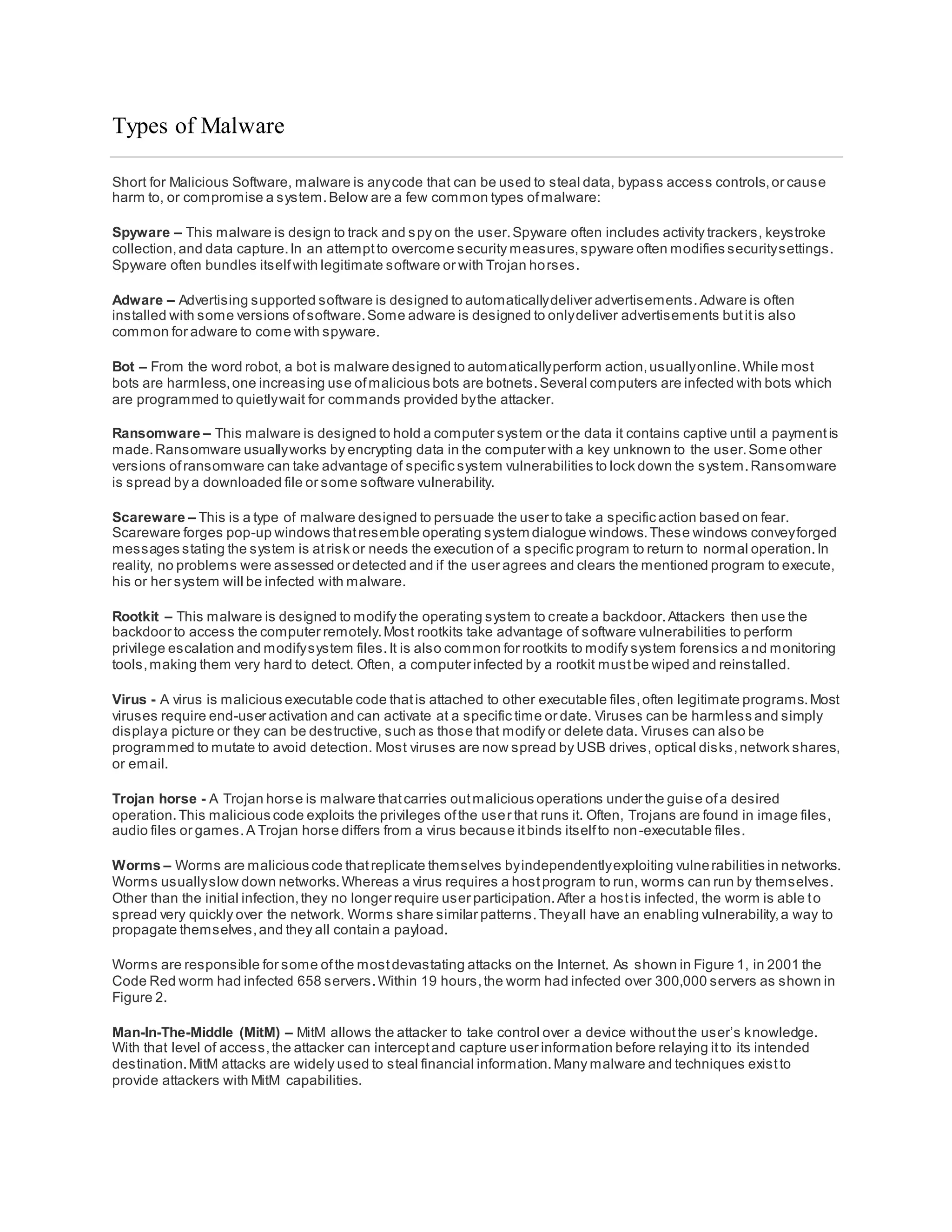 Types of Malware
Short for Malicious Software, malware is anycode that can be used to steal data, bypass access controls,or cause
harm to, or compromise a system.Below are a few common types ofmalware:
Spyware – This malware is design to track and spy on the user.Spyware often includes activity trackers, keystroke
collection,and data capture.In an attemptto overcome security measures,spyware often modifies securitysettings.
Spyware often bundles itselfwith legitimate software or with Trojan horses.
Adware – Advertising supported software is designed to automaticallydeliver advertisements.Adware is often
installed with some versions ofsoftware.Some adware is designed to onlydeliver advertisements butitis also
common for adware to come with spyware.
Bot – From the word robot, a bot is malware designed to automaticallyperform action,usuallyonline.While most
bots are harmless,one increasing use ofmalicious bots are botnets.Several computers are infected with bots which
are programmed to quietlywait for commands provided bythe attacker.
Ransomware – This malware is designed to hold a computer system or the data it contains captive until a paymentis
made.Ransomware usuallyworks by encrypting data in the computer with a key unknown to the user.Some other
versions ofransomware can take advantage of specific system vulnerabilities to lock down the system.Ransomware
is spread by a downloaded file or some software vulnerability.
Scareware – This is a type of malware designed to persuade the user to take a specific action based on fear.
Scareware forges pop-up windows thatresemble operating system dialogue windows.These windows conveyforged
messages stating the system is atrisk or needs the execution of a specific program to return to normal operation.In
reality, no problems were assessed or detected and if the user agrees and clears the mentioned program to execute,
his or her system will be infected with malware.
Rootkit – This malware is designed to modify the operating system to create a backdoor.Attackers then use the
backdoor to access the computer remotely.Most rootkits take advantage of software vulnerabilities to perform
privilege escalation and modifysystem files.It is also common for rootkits to modify system forensics and monitoring
tools,making them very hard to detect. Often, a computer infected by a rootkit mustbe wiped and reinstalled.
Virus - A virus is malicious executable code thatis attached to other executable files,often legitimate programs.Most
viruses require end-user activation and can activate at a specific time or date. Viruses can be harmless and simply
displaya picture or they can be destructive, such as those that modify or delete data. Viruses can also be
programmed to mutate to avoid detection. Most viruses are now spread by USB drives, optical disks,network shares,
or email.
Trojan horse - A Trojan horse is malware thatcarries outmalicious operations under the guise ofa desired
operation.This malicious code exploits the privileges ofthe user that runs it. Often, Trojans are found in image files,
audio files or games.A Trojan horse differs from a virus because itbinds itselfto non-executable files.
Worms – Worms are malicious code thatreplicate themselves byindependentlyexploiting vulnerabilities in networks.
Worms usuallyslow down networks.Whereas a virus requires a hostprogram to run, worms can run by themselves.
Other than the initial infection,they no longer require user participation.After a hostis infected, the worm is able to
spread very quickly over the network. Worms share similar patterns.Theyall have an enabling vulnerability,a way to
propagate themselves,and they all contain a payload.
Worms are responsible for some ofthe mostdevastating attacks on the Internet. As shown in Figure 1, in 2001 the
Code Red worm had infected 658 servers.Within 19 hours,the worm had infected over 300,000 servers as shown in
Figure 2.
Man-In-The-Middle (MitM) – MitM allows the attacker to take control over a device withoutthe user’s knowledge.
With that level of access,the attacker can interceptand capture user information before relaying itto its intended
destination.MitM attacks are widely used to steal financial information.Many malware and techniques existto
provide attackers with MitM capabilities.
 