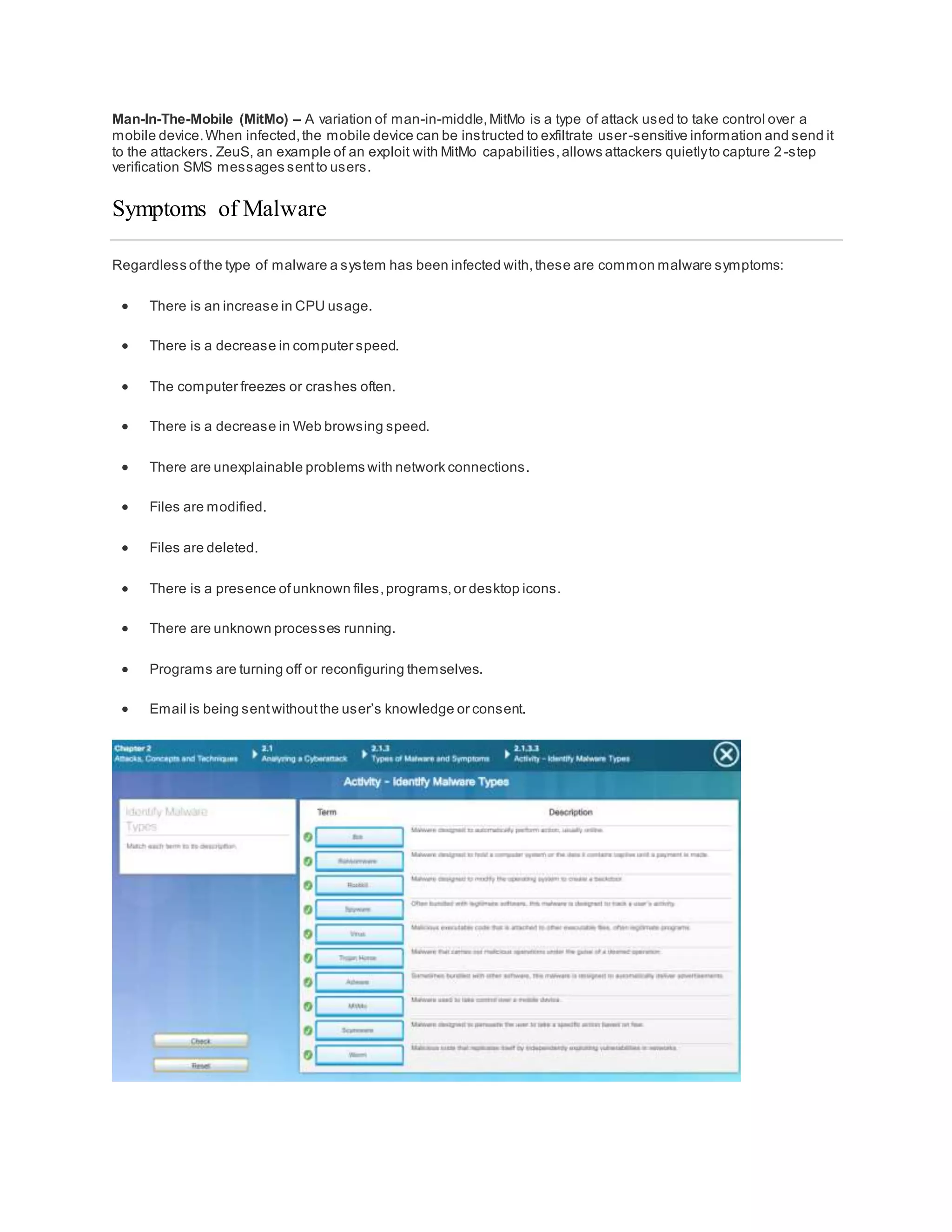 Man-In-The-Mobile (MitMo) – A variation of man-in-middle,MitMo is a type of attack used to take control over a
mobile device.When infected,the mobile device can be instructed to exfiltrate user-sensitive information and send it
to the attackers. ZeuS, an example of an exploit with MitMo capabilities,allows attackers quietlyto capture 2 -step
verification SMS messages sentto users.
Symptoms of Malware
Regardless ofthe type of malware a system has been infected with,these are common malware symptoms:
 There is an increase in CPU usage.
 There is a decrease in computer speed.
 The computer freezes or crashes often.
 There is a decrease in Web browsing speed.
 There are unexplainable problems with network connections.
 Files are modified.
 Files are deleted.
 There is a presence ofunknown files,programs,or desktop icons.
 There are unknown processes running.
 Programs are turning off or reconfiguring themselves.
 Email is being sentwithoutthe user’s knowledge or consent.
 