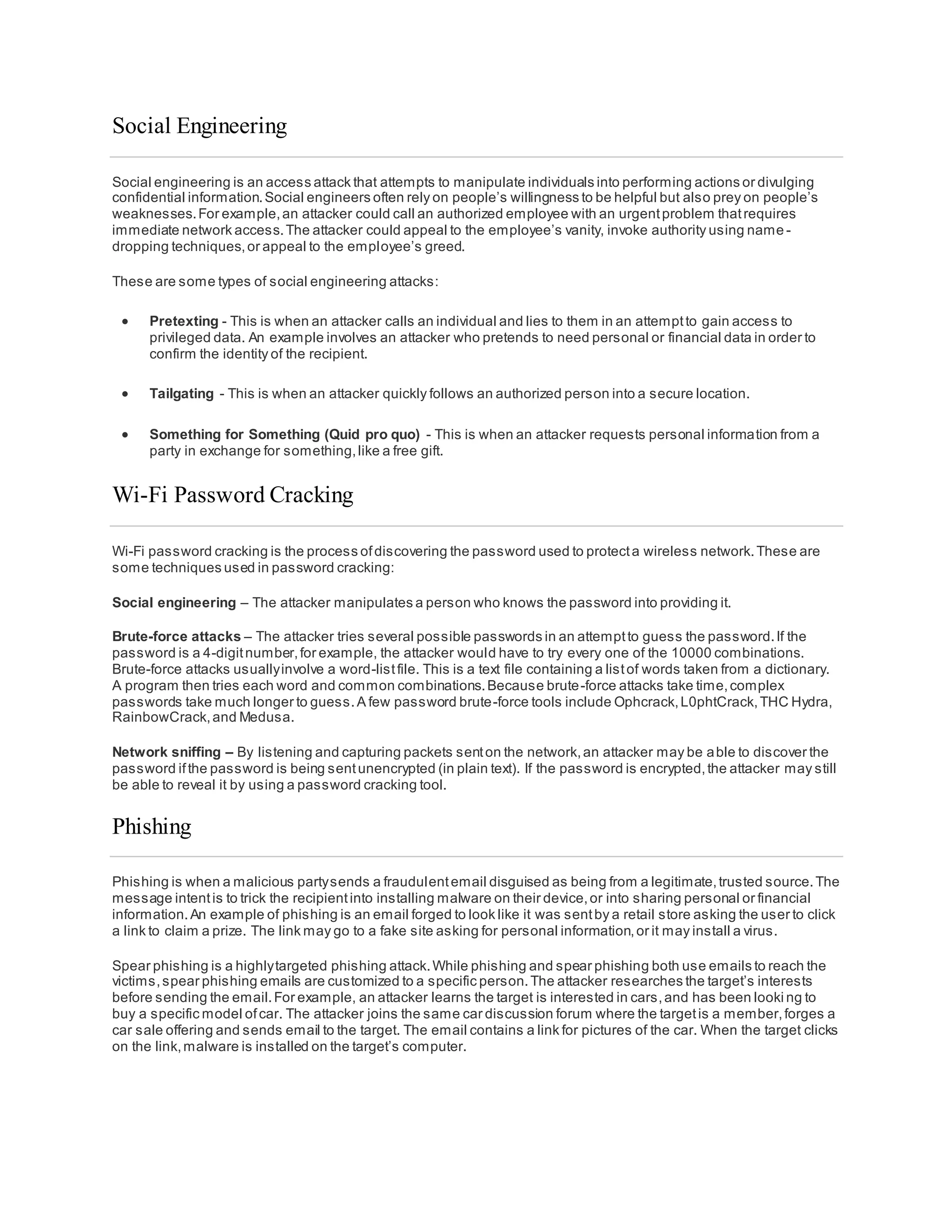 Social Engineering
Social engineering is an access attack that attempts to manipulate individuals into performing actions or divulging
confidential information.Social engineers often rely on people’s willingness to be helpful but also prey on people’s
weaknesses.For example,an attacker could call an authorized employee with an urgentproblem thatrequires
immediate network access.The attacker could appeal to the employee’s vanity, invoke authority using name -
dropping techniques,or appeal to the employee’s greed.
These are some types of social engineering attacks:
 Pretexting - This is when an attacker calls an individual and lies to them in an attemptto gain access to
privileged data. An example involves an attacker who pretends to need personal or financial data in order to
confirm the identity of the recipient.
 Tailgating - This is when an attacker quickly follows an authorized person into a secure location.
 Something for Something (Quid pro quo) - This is when an attacker requests personal information from a
party in exchange for something,like a free gift.
Wi-Fi Password Cracking
Wi-Fi password cracking is the process ofdiscovering the password used to protecta wireless network.These are
some techniques used in password cracking:
Social engineering – The attacker manipulates a person who knows the password into providing it.
Brute-force attacks – The attacker tries several possible passwords in an attemptto guess the password.If the
password is a 4-digitnumber,for example, the attacker would have to try every one of the 10000 combinations.
Brute-force attacks usuallyinvolve a word-listfile. This is a text file containing a listof words taken from a dictionary.
A program then tries each word and common combinations.Because brute-force attacks take time,complex
passwords take much longer to guess.A few password brute-force tools include Ophcrack,L0phtCrack,THC Hydra,
RainbowCrack,and Medusa.
Network sniffing – By listening and capturing packets senton the network,an attacker may be able to discover the
password ifthe password is being sentunencrypted (in plain text). If the password is encrypted,the attacker may still
be able to reveal it by using a password cracking tool.
Phishing
Phishing is when a malicious partysends a fraudulentemail disguised as being from a legitimate,trusted source.The
message intentis to trick the recipientinto installing malware on their device,or into sharing personal or financial
information.An example of phishing is an email forged to look like it was sentby a retail store asking the user to click
a link to claim a prize. The link may go to a fake site asking for personal information,or it may install a virus.
Spear phishing is a highlytargeted phishing attack.While phishing and spear phishing both use emails to reach the
victims,spear phishing emails are customized to a specific person.The attacker researches the target’s interests
before sending the email.For example, an attacker learns the target is interested in cars,and has been looki ng to
buy a specific model ofcar. The attacker joins the same car discussion forum where the targetis a member,forges a
car sale offering and sends email to the target. The email contains a link for pictures of the car. When the target clicks
on the link,malware is installed on the target’s computer.
 