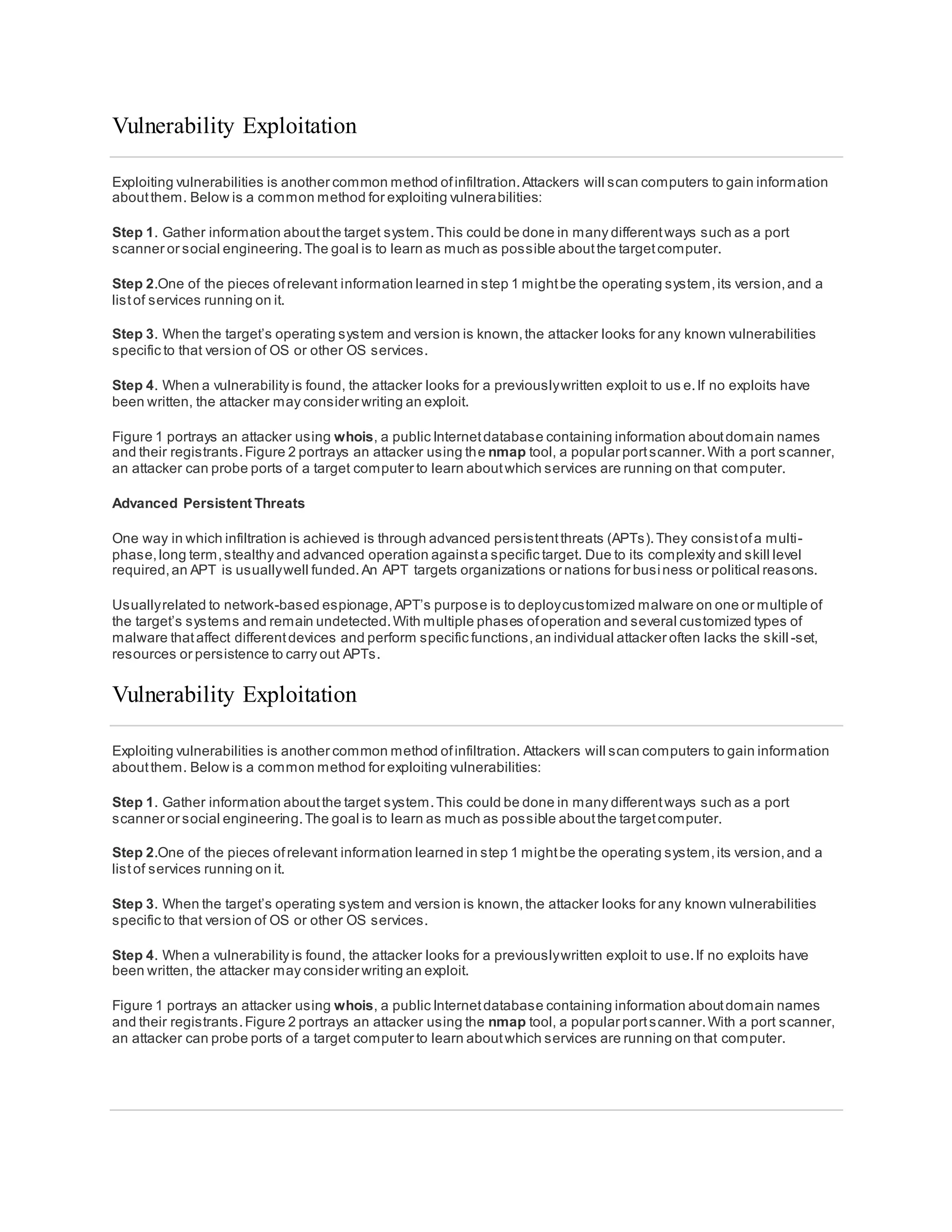 Vulnerability Exploitation
Exploiting vulnerabilities is another common method ofinfiltration.Attackers will scan computers to gain information
aboutthem. Below is a common method for exploiting vulnerabilities:
Step 1. Gather information aboutthe target system.This could be done in many differentways such as a port
scanner or social engineering.The goal is to learn as much as possible aboutthe targetcomputer.
Step 2.One of the pieces ofrelevant information learned in step 1 mightbe the operating system,its version,and a
listof services running on it.
Step 3. When the target’s operating system and version is known,the attacker looks for any known vulnerabilities
specific to that version of OS or other OS services.
Step 4. When a vulnerability is found, the attacker looks for a previouslywritten exploit to us e.If no exploits have
been written, the attacker may consider writing an exploit.
Figure 1 portrays an attacker using whois, a public Internetdatabase containing information aboutdomain names
and their registrants.Figure 2 portrays an attacker using the nmap tool, a popular portscanner.With a port scanner,
an attacker can probe ports of a target computer to learn aboutwhich services are running on that computer.
Advanced Persistent Threats
One way in which infiltration is achieved is through advanced persistentthreats (APTs).They consistofa multi-
phase,long term,stealthy and advanced operation againsta specific target. Due to its complexity and skill level
required,an APT is usuallywell funded.An APT targets organizations or nations for business or political reasons.
Usuallyrelated to network-based espionage,APT’s purpose is to deploycustomized malware on one or multiple of
the target’s systems and remain undetected.With multiple phases ofoperation and several customized types of
malware thataffect differentdevices and perform specific functions,an individual attacker often lacks the skill -set,
resources or persistence to carry out APTs.
Vulnerability Exploitation
Exploiting vulnerabilities is another common method ofinfiltration. Attackers will scan computers to gain information
aboutthem. Below is a common method for exploiting vulnerabilities:
Step 1. Gather information aboutthe target system.This could be done in many differentways such as a port
scanner or social engineering.The goal is to learn as much as possible aboutthe targetcomputer.
Step 2.One of the pieces ofrelevant information learned in step 1 mightbe the operating system,its version,and a
listof services running on it.
Step 3. When the target’s operating system and version is known,the attacker looks for any known vulnerabilities
specific to that version of OS or other OS services.
Step 4. When a vulnerability is found, the attacker looks for a previouslywritten exploit to use.If no exploits have
been written, the attacker may consider writing an exploit.
Figure 1 portrays an attacker using whois, a public Internetdatabase containing information aboutdomain names
and their registrants.Figure 2 portrays an attacker using the nmap tool, a popular portscanner.With a port scanner,
an attacker can probe ports of a target computer to learn aboutwhich services are running on that computer.
 
