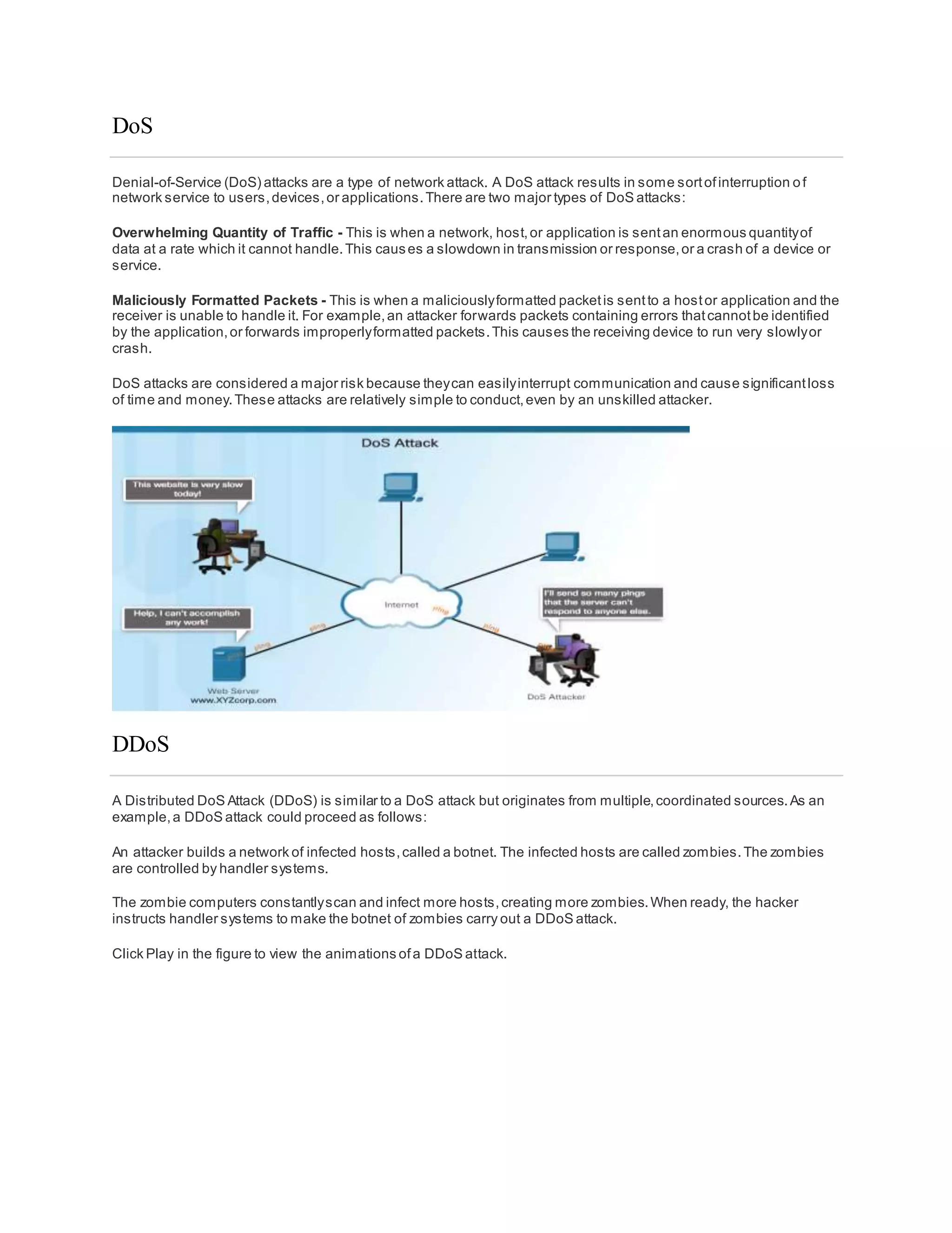 DoS
Denial-of-Service (DoS) attacks are a type of network attack. A DoS attack results in some sortofinterruption of
network service to users,devices,or applications.There are two major types of DoS attacks:
Overwhelming Quantity of Traffic - This is when a network, host,or application is sentan enormous quantityof
data at a rate which it cannot handle.This causes a slowdown in transmission or response,or a crash of a device or
service.
Maliciously Formatted Packets - This is when a maliciouslyformatted packetis sentto a hostor application and the
receiver is unable to handle it. For example,an attacker forwards packets containing errors thatcannotbe identified
by the application,or forwards improperlyformatted packets.This causes the receiving device to run very slowlyor
crash.
DoS attacks are considered a major risk because theycan easilyinterrupt communication and cause significantloss
of time and money.These attacks are relatively simple to conduct,even by an unskilled attacker.
DDoS
A Distributed DoS Attack (DDoS) is similar to a DoS attack but originates from multiple,coordinated sources.As an
example,a DDoS attack could proceed as follows:
An attacker builds a network of infected hosts,called a botnet. The infected hosts are called zombies.The zombies
are controlled by handler systems.
The zombie computers constantlyscan and infect more hosts,creating more zombies.When ready, the hacker
instructs handler systems to make the botnet of zombies carry out a DDoS attack.
Click Play in the figure to view the animations ofa DDoS attack.
 
