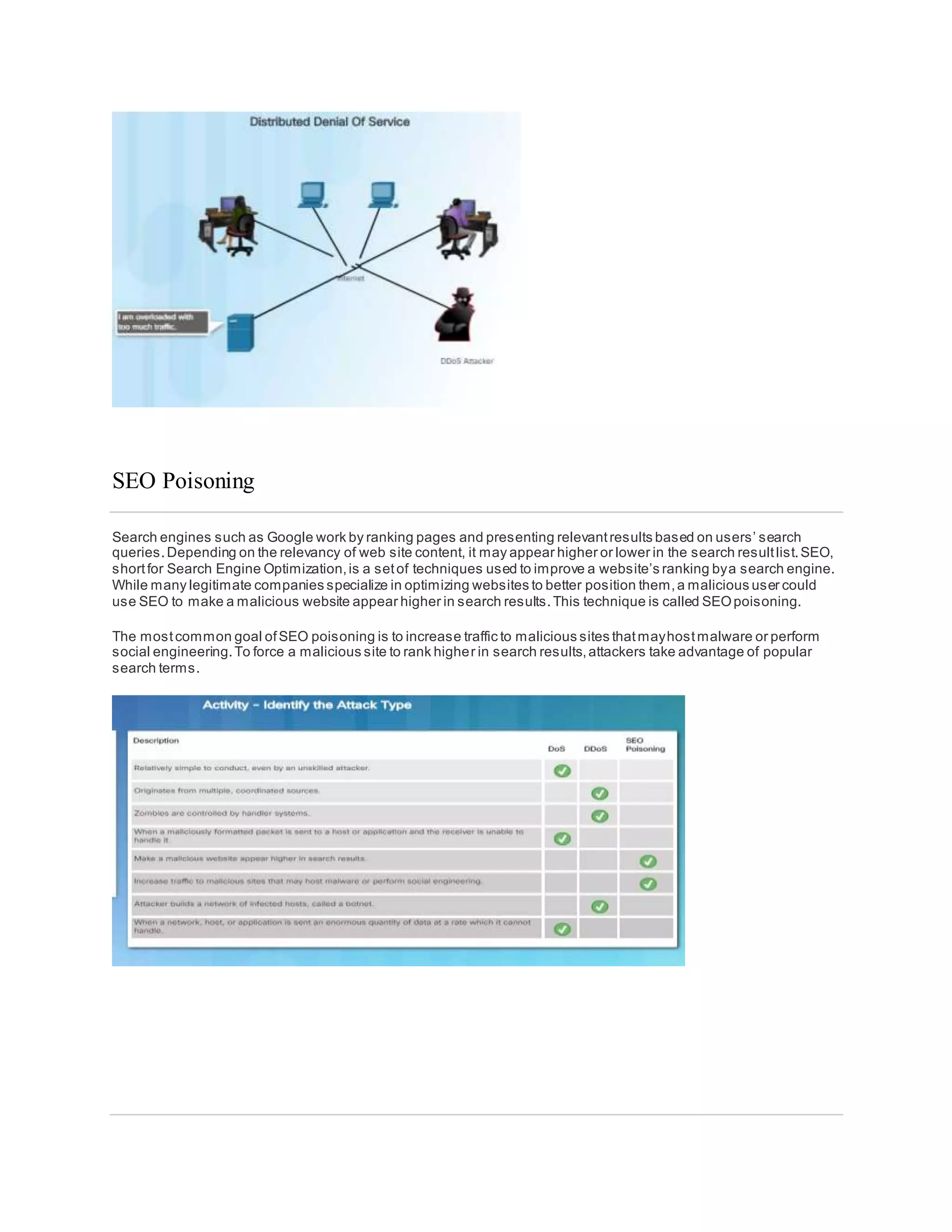 SEO Poisoning
Search engines such as Google work by ranking pages and presenting relevantresults based on users’ search
queries.Depending on the relevancy of web site content, it may appear higher or lower in the search resultlist.SEO,
shortfor Search Engine Optimization,is a setof techniques used to improve a website’s ranking bya search engine.
While many legitimate companies specialize in optimizing websites to better position them,a malicious user could
use SEO to make a malicious website appear higher in search results.This technique is called SEOpoisoning.
The mostcommon goal ofSEO poisoning is to increase traffic to malicious sites thatmayhostmalware or perform
social engineering.To force a malicious site to rank higher in search results,attackers take advantage of popular
search terms.
 