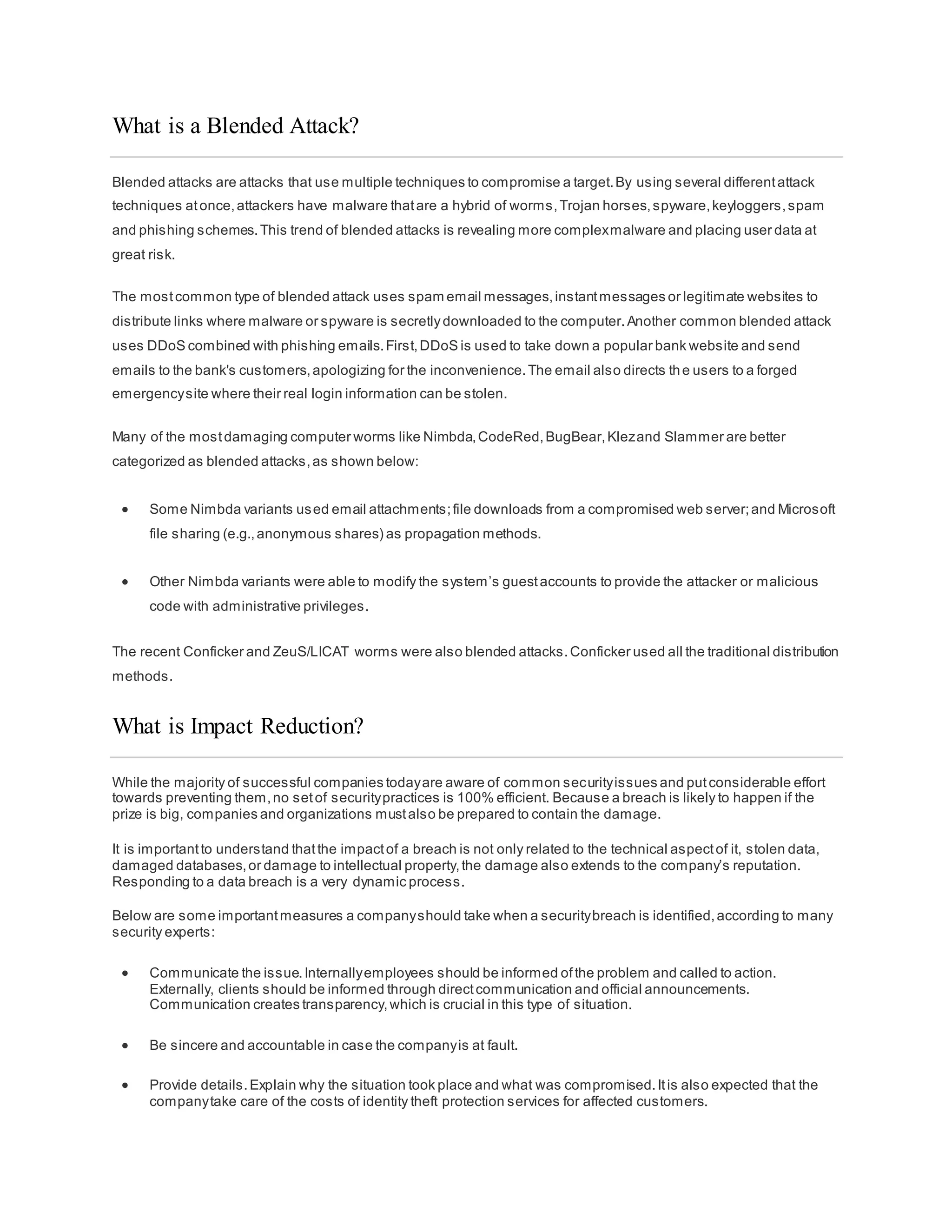 What is a Blended Attack?
Blended attacks are attacks that use multiple techniques to compromise a target.By using several differentattack
techniques atonce,attackers have malware thatare a hybrid of worms,Trojan horses,spyware,keyloggers,spam
and phishing schemes.This trend of blended attacks is revealing more complexmalware and placing user data at
great risk.
The mostcommon type of blended attack uses spam email messages,instantmessages or legitimate websites to
distribute links where malware or spyware is secretlydownloaded to the computer.Another common blended attack
uses DDoS combined with phishing emails.First,DDoS is used to take down a popular bank website and send
emails to the bank's customers,apologizing for the inconvenience.The email also directs the users to a forged
emergencysite where their real login information can be stolen.
Many of the mostdamaging computer worms like Nimbda,CodeRed,BugBear,Klezand Slammer are better
categorized as blended attacks,as shown below:
 Some Nimbda variants used email attachments;file downloads from a compromised web server;and Microsoft
file sharing (e.g.,anonymous shares) as propagation methods.
 Other Nimbda variants were able to modify the system’s guestaccounts to provide the attacker or malicious
code with administrative privileges.
The recent Conficker and ZeuS/LICAT worms were also blended attacks.Conficker used all the traditional distribution
methods.
What is Impact Reduction?
While the majority of successful companies todayare aware of common securityissues and putconsiderable effort
towards preventing them,no setof securitypractices is 100% efficient. Because a breach is likely to happen if the
prize is big, companies and organizations mustalso be prepared to contain the damage.
It is importantto understand thatthe impactof a breach is not only related to the technical aspectof it, stolen data,
damaged databases,or damage to intellectual property,the damage also extends to the company’s reputation.
Responding to a data breach is a very dynamic process.
Below are some importantmeasures a companyshould take when a securitybreach is identified,according to many
security experts:
 Communicate the issue.Internallyemployees should be informed ofthe problem and called to action.
Externally, clients should be informed through directcommunication and official announcements.
Communication creates transparency,which is crucial in this type of situation.
 Be sincere and accountable in case the companyis at fault.
 Provide details.Explain why the situation took place and what was compromised.Itis also expected that the
companytake care of the costs of identity theft protection services for affected customers.
 