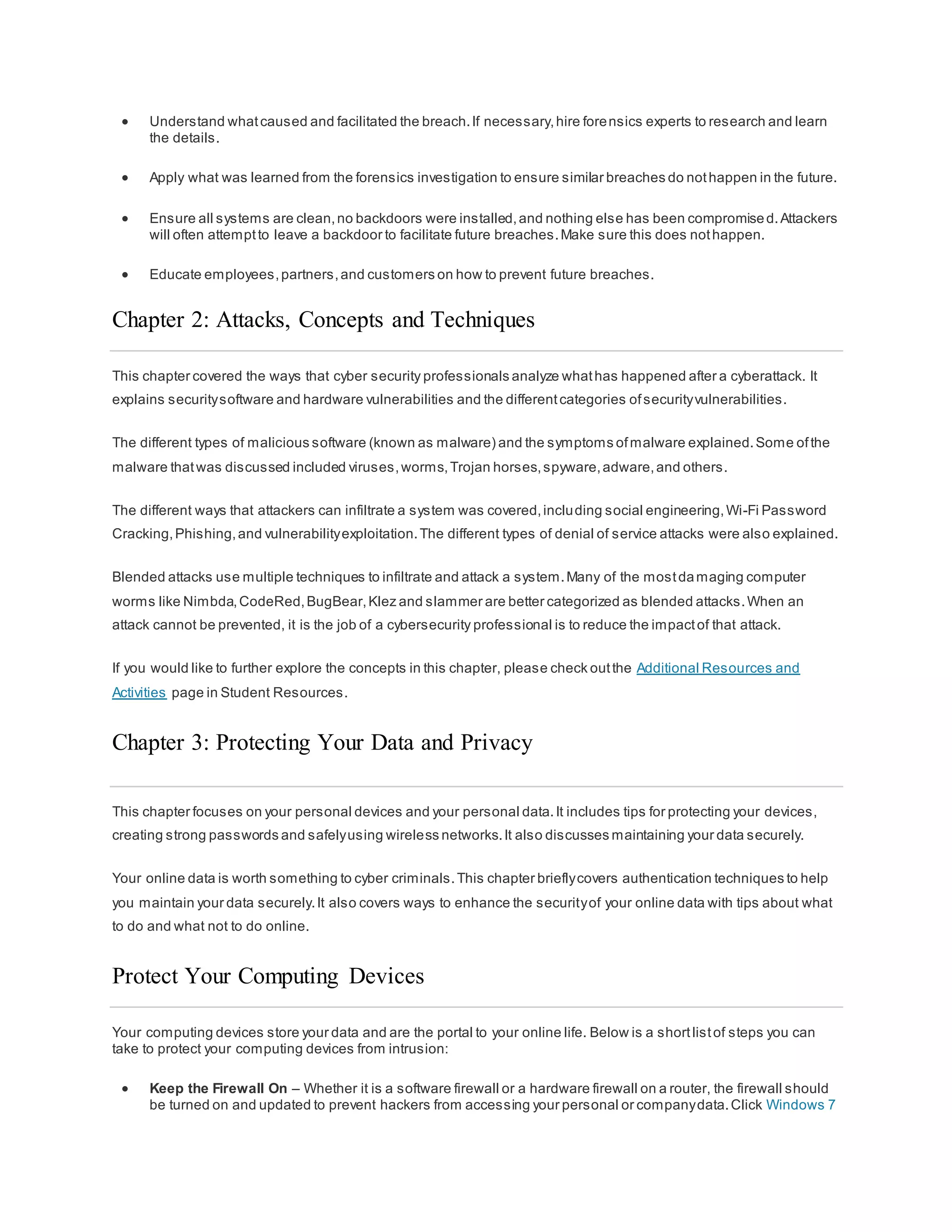  Understand whatcaused and facilitated the breach.If necessary,hire forensics experts to research and learn
the details.
 Apply what was learned from the forensics investigation to ensure similar breaches do nothappen in the future.
 Ensure all systems are clean,no backdoors were installed,and nothing else has been compromised.Attackers
will often attemptto leave a backdoor to facilitate future breaches.Make sure this does nothappen.
 Educate employees,partners,and customers on how to prevent future breaches.
Chapter 2: Attacks, Concepts and Techniques
This chapter covered the ways that cyber security professionals analyze whathas happened after a cyberattack. It
explains securitysoftware and hardware vulnerabilities and the differentcategories ofsecurityvulnerabilities.
The different types of malicious software (known as malware) and the symptoms ofmalware explained.Some ofthe
malware thatwas discussed included viruses,worms,Trojan horses,spyware,adware,and others.
The different ways that attackers can infiltrate a system was covered,including social engineering,Wi-Fi Password
Cracking,Phishing,and vulnerabilityexploitation.The different types of denial of service attacks were also explained.
Blended attacks use multiple techniques to infiltrate and attack a system.Many of the mostdamaging computer
worms like Nimbda,CodeRed,BugBear,Klez and slammer are better categorized as blended attacks.When an
attack cannot be prevented, it is the job of a cybersecurity professional is to reduce the impactof that attack.
If you would like to further explore the concepts in this chapter, please check outthe Additional Resources and
Activities page in Student Resources.
Chapter 3: Protecting Your Data and Privacy
This chapter focuses on your personal devices and your personal data.It includes tips for protecting your devices,
creating strong passwords and safelyusing wireless networks.It also discusses maintaining your data securely.
Your online data is worth something to cyber criminals.This chapter brieflycovers authentication techniques to help
you maintain your data securely.It also covers ways to enhance the securityof your online data with tips about what
to do and what not to do online.
Protect Your Computing Devices
Your computing devices store your data and are the portal to your online life. Below is a shortlistof steps you can
take to protect your computing devices from intrusion:
 Keep the Firewall On – Whether it is a software firewall or a hardware firewall on a router, the firewall should
be turned on and updated to prevent hackers from accessing your personal or companydata.Click Windows 7
 