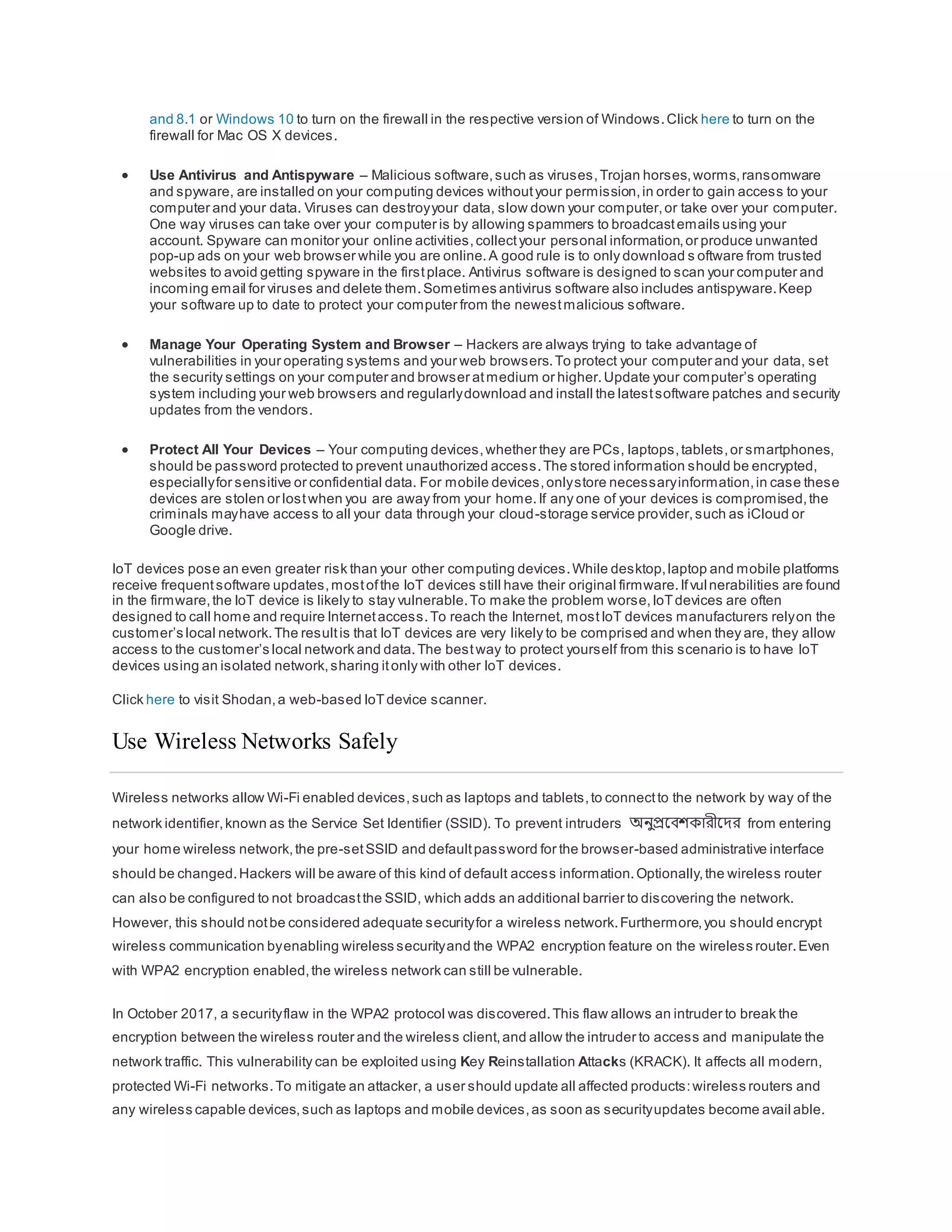 and 8.1 or Windows 10 to turn on the firewall in the respective version of Windows.Click here to turn on the
firewall for Mac OS X devices.
 Use Antivirus and Antispyware – Malicious software,such as viruses,Trojan horses,worms,ransomware
and spyware, are installed on your computing devices withoutyour permission,in order to gain access to your
computer and your data. Viruses can destroyyour data, slow down your computer,or take over your computer.
One way viruses can take over your computer is by allowing spammers to broadcastemails using your
account. Spyware can monitor your online activities,collectyour personal information,or produce unwanted
pop-up ads on your web browser while you are online.A good rule is to only download s oftware from trusted
websites to avoid getting spyware in the firstplace. Antivirus software is designed to scan your computer and
incoming email for viruses and delete them.Sometimes antivirus software also includes antispyware.Keep
your software up to date to protect your computer from the newestmalicious software.
 Manage Your Operating System and Browser – Hackers are always trying to take advantage of
vulnerabilities in your operating systems and your web browsers.To protect your computer and your data, set
the security settings on your computer and browser atmedium or higher.Update your computer’s operating
system including your web browsers and regularlydownload and install the latestsoftware patches and security
updates from the vendors.
 Protect All Your Devices – Your computing devices,whether they are PCs, laptops,tablets,or smartphones,
should be password protected to prevent unauthorized access.The stored information should be encrypted,
especiallyfor sensitive or confidential data. For mobile devices,onlystore necessaryinformation,in case these
devices are stolen or lostwhen you are away from your home.If any one of your devices is compromised,the
criminals mayhave access to all your data through your cloud-storage service provider,such as iCloud or
Google drive.
IoT devices pose an even greater risk than your other computing devices.While desktop,laptop and mobile platforms
receive frequentsoftware updates,mostofthe IoT devices still have their original firmware.Ifvulnerabilities are found
in the firmware,the IoT device is likely to stay vulnerable.To make the problem worse,IoTdevices are often
designed to call home and require Internetaccess.To reach the Internet, mostIoT devices manufacturers relyon the
customer’s local network.The resultis that IoT devices are very likely to be comprised and when they are, they allow
access to the customer’s local network and data.The bestway to protect yourself from this scenario is to have IoT
devices using an isolated network,sharing itonly with other IoT devices.
Click here to visit Shodan,a web-based IoTdevice scanner.
Use Wireless Networks Safely
Wireless networks allow Wi-Fi enabled devices,such as laptops and tablets,to connectto the network by way of the
network identifier,known as the Service Set Identifier (SSID). To prevent intruders অনুপ্রবেশকারীবের from entering
your home wireless network,the pre-setSSID and defaultpassword for the browser-based administrative interface
should be changed.Hackers will be aware of this kind of default access information.Optionally,the wireless router
can also be configured to not broadcastthe SSID, which adds an additional barrier to discovering the network.
However, this should notbe considered adequate securityfor a wireless network.Furthermore,you should encrypt
wireless communication byenabling wireless securityand the WPA2 encryption feature on the wireless router.Even
with WPA2 encryption enabled,the wireless network can still be vulnerable.
In October 2017, a securityflaw in the WPA2 protocol was discovered.This flaw allows an intruder to break the
encryption between the wireless router and the wireless client,and allow the intruder to access and manipulate the
network traffic. This vulnerability can be exploited using Key Reinstallation Attacks (KRACK). It affects all modern,
protected Wi-Fi networks.To mitigate an attacker, a user should update all affected products:wireless routers and
any wireless capable devices,such as laptops and mobile devices,as soon as securityupdates become avail able.
 