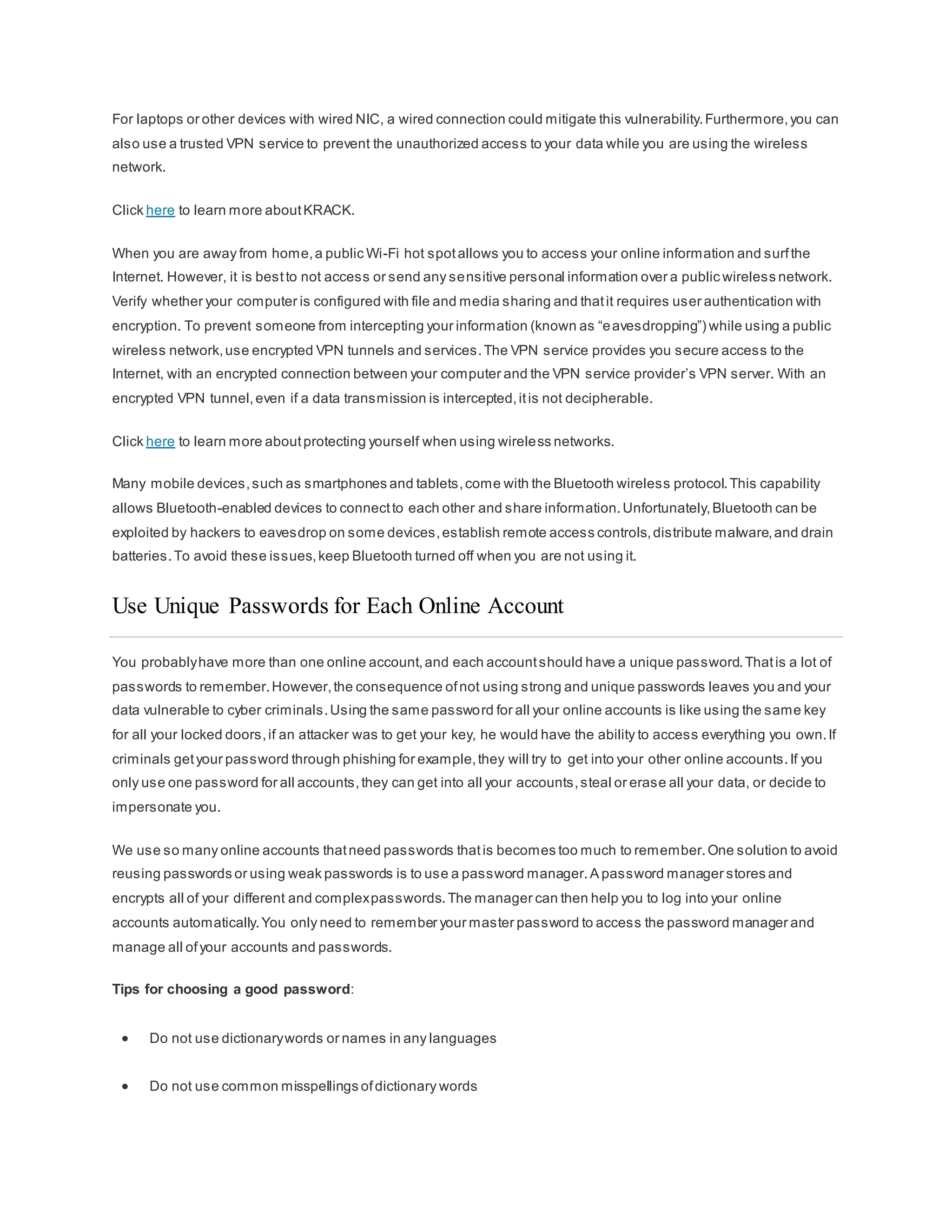 For laptops or other devices with wired NIC, a wired connection could mitigate this vulnerability.Furthermore,you can
also use a trusted VPN service to prevent the unauthorized access to your data while you are using the wireless
network.
Click here to learn more aboutKRACK.
When you are away from home,a public Wi-Fi hot spotallows you to access your online information and surfthe
Internet. However, it is bestto not access or send any sensitive personal information over a public wireless network.
Verify whether your computer is configured with file and media sharing and thatit requires user authentication with
encryption. To prevent someone from intercepting your information (known as “eavesdropping”) while using a public
wireless network,use encrypted VPN tunnels and services.The VPN service provides you secure access to the
Internet, with an encrypted connection between your computer and the VPN service provider’s VPN server. With an
encrypted VPN tunnel,even if a data transmission is intercepted,itis not decipherable.
Click here to learn more aboutprotecting yourself when using wireless networks.
Many mobile devices,such as smartphones and tablets,come with the Bluetooth wireless protocol.This capability
allows Bluetooth-enabled devices to connectto each other and share information.Unfortunately,Bluetooth can be
exploited by hackers to eavesdrop on some devices,establish remote access controls,distribute malware,and drain
batteries.To avoid these issues,keep Bluetooth turned off when you are not using it.
Use Unique Passwords for Each Online Account
You probablyhave more than one online account,and each accountshould have a unique password.Thatis a lot of
passwords to remember.However,the consequence ofnot using strong and unique passwords leaves you and your
data vulnerable to cyber criminals.Using the same password for all your online accounts is like using the same key
for all your locked doors,if an attacker was to get your key, he would have the ability to access everything you own.If
criminals getyour password through phishing for example,they will try to get into your other online accounts.If you
only use one password for all accounts,they can get into all your accounts,steal or erase all your data, or decide to
impersonate you.
We use so many online accounts thatneed passwords thatis becomes too much to remember.One solution to avoid
reusing passwords or using weak passwords is to use a password manager.A password manager stores and
encrypts all of your different and complexpasswords.The manager can then help you to log into your online
accounts automatically.You only need to remember your master password to access the password manager and
manage all ofyour accounts and passwords.
Tips for choosing a good password:
 Do not use dictionarywords or names in any languages
 Do not use common misspellings ofdictionary words
 