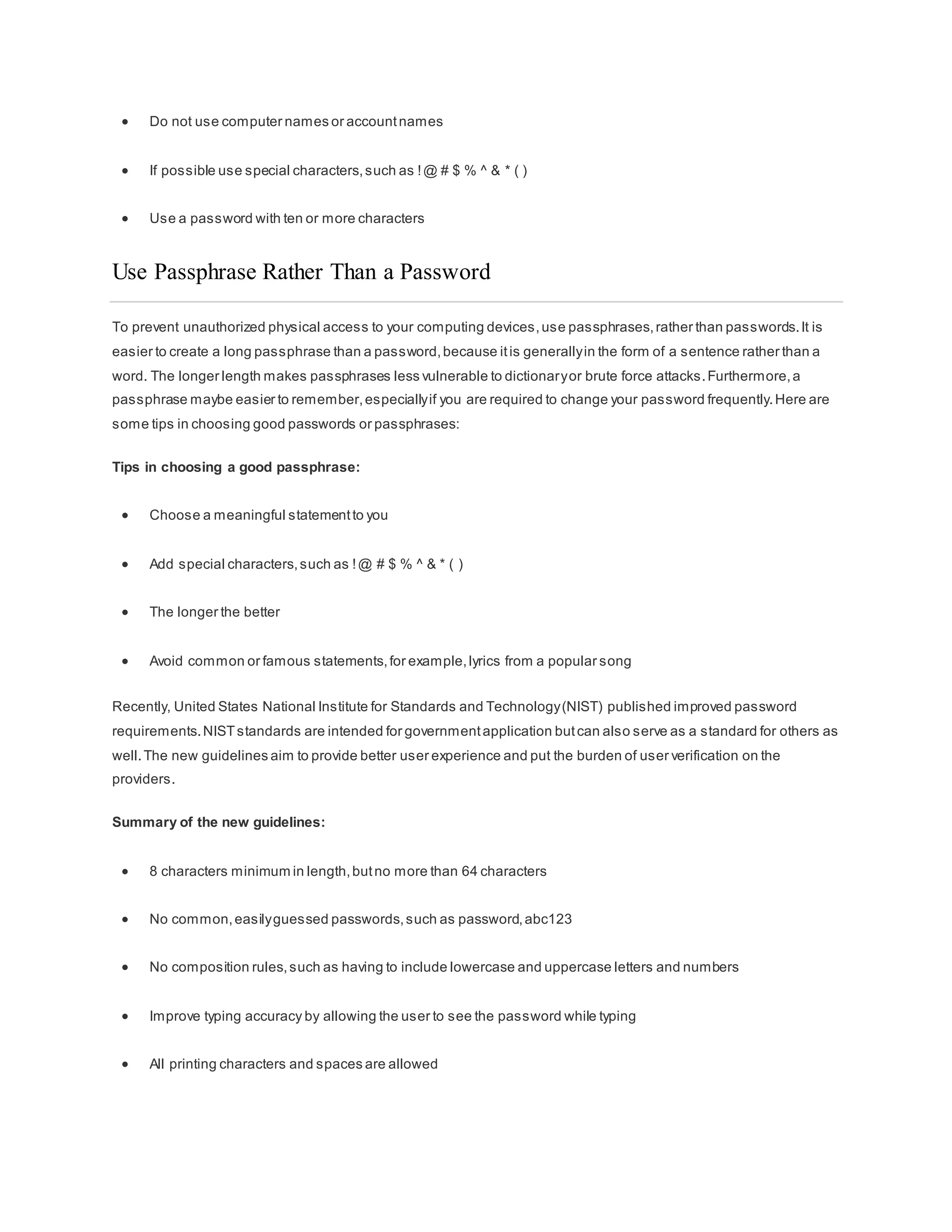  Do not use computer names or accountnames
 If possible use special characters,such as !@ # $ % ^ & * ( )
 Use a password with ten or more characters
Use Passphrase Rather Than a Password
To prevent unauthorized physical access to your computing devices,use passphrases,rather than passwords.It is
easier to create a long passphrase than a password,because itis generallyin the form of a sentence rather than a
word. The longer length makes passphrases less vulnerable to dictionaryor brute force attacks.Furthermore,a
passphrase maybe easier to remember,especiallyif you are required to change your password frequently.Here are
some tips in choosing good passwords or passphrases:
Tips in choosing a good passphrase:
 Choose a meaningful statementto you
 Add special characters,such as !@ # $ % ^ & * ( )
 The longer the better
 Avoid common or famous statements,for example,lyrics from a popular song
Recently, United States National Institute for Standards and Technology(NIST) published improved password
requirements.NISTstandards are intended for governmentapplication butcan also serve as a standard for others as
well.The new guidelines aim to provide better user experience and put the burden of user verification on the
providers.
Summary of the new guidelines:
 8 characters minimum in length,butno more than 64 characters
 No common,easilyguessed passwords,such as password,abc123
 No composition rules,such as having to include lowercase and uppercase letters and numbers
 Improve typing accuracy by allowing the user to see the password while typing
 All printing characters and spaces are allowed
 
