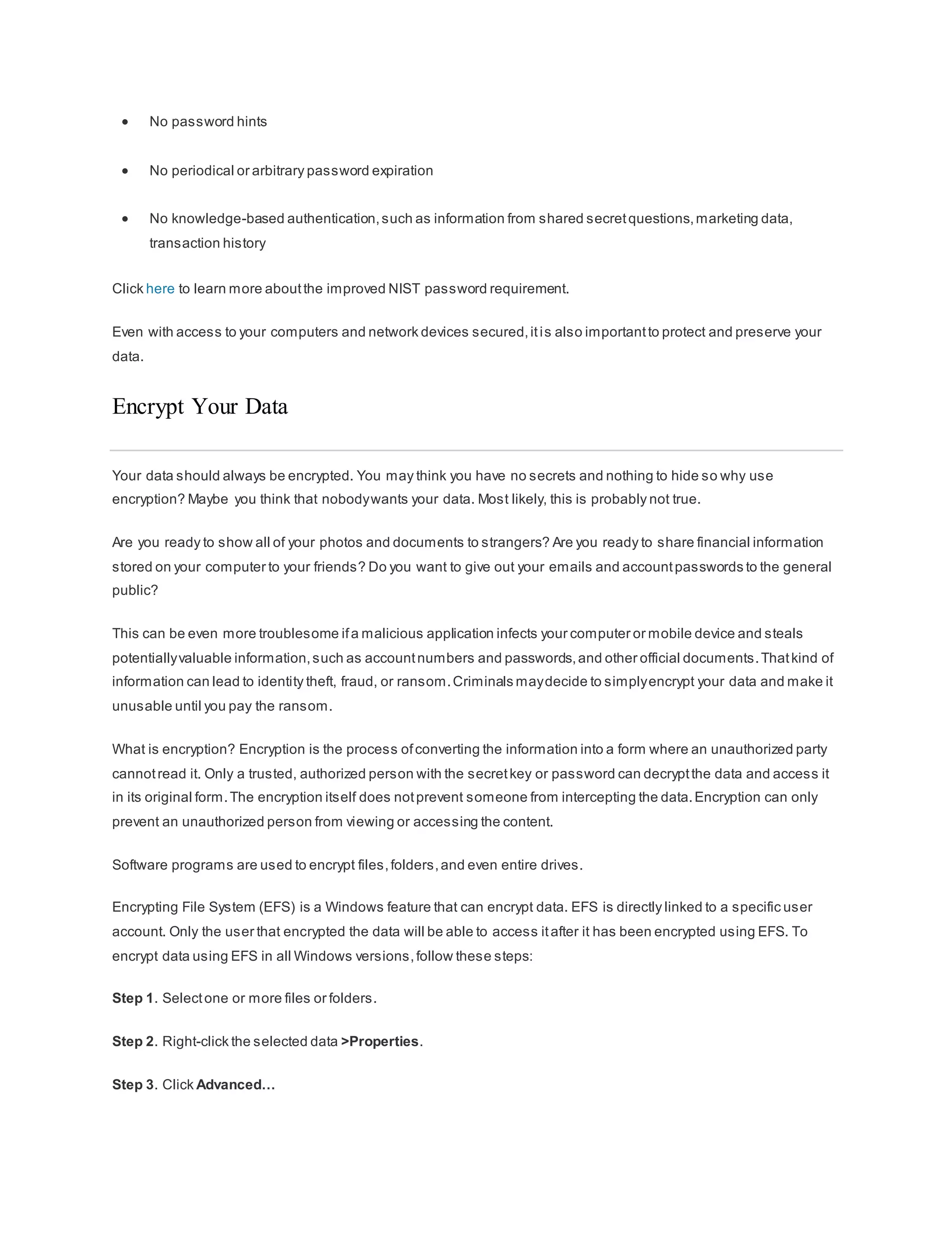  No password hints
 No periodical or arbitrary password expiration
 No knowledge-based authentication,such as information from shared secretquestions,marketing data,
transaction history
Click here to learn more aboutthe improved NIST password requirement.
Even with access to your computers and network devices secured,itis also importantto protect and preserve your
data.
Encrypt Your Data
Your data should always be encrypted. You may think you have no secrets and nothing to hide so why use
encryption? Maybe you think that nobodywants your data. Most likely, this is probably not true.
Are you ready to show all of your photos and documents to strangers? Are you ready to share financial information
stored on your computer to your friends? Do you want to give out your emails and accountpasswords to the general
public?
This can be even more troublesome ifa malicious application infects your computer or mobile device and steals
potentiallyvaluable information,such as accountnumbers and passwords,and other official documents.Thatkind of
information can lead to identity theft, fraud, or ransom.Criminals maydecide to simplyencrypt your data and make it
unusable until you pay the ransom.
What is encryption? Encryption is the process ofconverting the information into a form where an unauthorized party
cannotread it. Only a trusted, authorized person with the secretkey or password can decryptthe data and access it
in its original form.The encryption itself does notprevent someone from intercepting the data.Encryption can only
prevent an unauthorized person from viewing or accessing the content.
Software programs are used to encrypt files,folders,and even entire drives.
Encrypting File System (EFS) is a Windows feature that can encrypt data. EFS is directly linked to a specific user
account. Only the user that encrypted the data will be able to access itafter it has been encrypted using EFS. To
encrypt data using EFS in all Windows versions,follow these steps:
Step 1. Selectone or more files or folders.
Step 2. Right-click the selected data >Properties.
Step 3. Click Advanced…
 