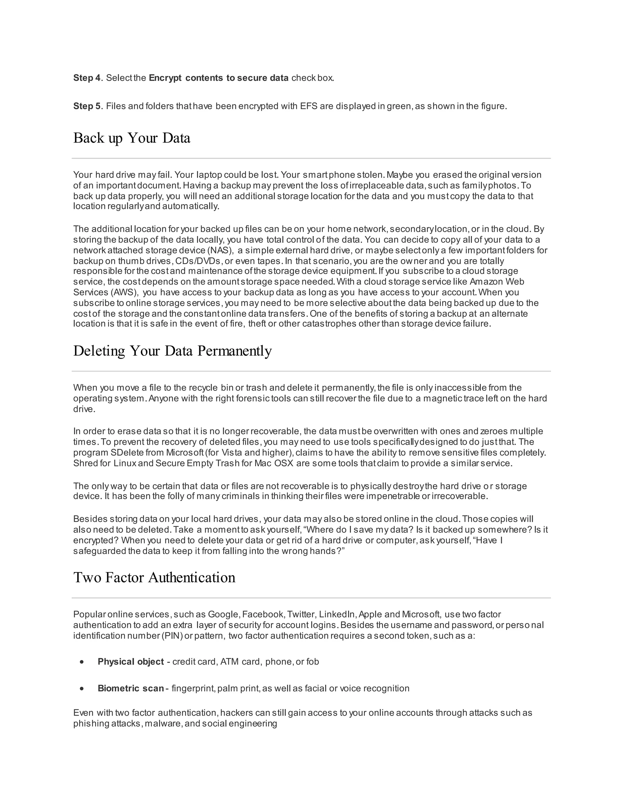 Step 4. Selectthe Encrypt contents to secure data check box.
Step 5. Files and folders thathave been encrypted with EFS are displayed in green,as shown in the figure.
Back up Your Data
Your hard drive may fail. Your laptop could be lost. Your smartphone stolen.Maybe you erased the original version
of an importantdocument.Having a backup may prevent the loss ofirreplaceable data,such as familyphotos.To
back up data properly, you will need an additional storage location for the data and you mustcopy the data to that
location regularlyand automatically.
The additional location for your backed up files can be on your home network,secondarylocation,or in the cloud. By
storing the backup of the data locally, you have total control of the data. You can decide to copy all of your data to a
network attached storage device (NAS), a simple external hard drive, or maybe selectonly a few importantfolders for
backup on thumb drives,CDs/DVDs,or even tapes.In that scenario,you are the owner and you are totally
responsible for the costand maintenance ofthe storage device equipment.If you subscribe to a cloud storage
service, the costdepends on the amountstorage space needed.With a cloud storage service like Amazon Web
Services (AWS), you have access to your backup data as long as you have access to your account.When you
subscribe to online storage services,you may need to be more selective aboutthe data being backed up due to the
costof the storage and the constantonline data transfers.One of the benefits of storing a backup at an alternate
location is that it is safe in the event of fire, theft or other catastrophes other than storage device failure.
Deleting Your Data Permanently
When you move a file to the recycle bin or trash and delete it permanently,the file is only inaccessible from the
operating system.Anyone with the right forensic tools can still recover the file due to a magnetic trace left on the hard
drive.
In order to erase data so that it is no longer recoverable, the data mustbe overwritten with ones and zeroes multiple
times.To prevent the recovery of deleted files,you may need to use tools specificallydesigned to do justthat. The
program SDelete from Microsoft(for Vista and higher),claims to have the ability to remove sensitive files completely.
Shred for Linux and Secure Empty Trash for Mac OSX are some tools thatclaim to provide a similar service.
The only way to be certain that data or files are not recoverable is to physically destroythe hard drive or storage
device. It has been the folly of many criminals in thinking their files were impenetrable or irrecoverable.
Besides storing data on your local hard drives, your data may also be stored online in the cloud.Those copies will
also need to be deleted.Take a momentto ask yourself,“Where do I save my data? Is it backed up somewhere? Is it
encrypted? When you need to delete your data or get rid of a hard drive or computer,ask yourself,“Have I
safeguarded the data to keep it from falling into the wrong hands?”
Two Factor Authentication
Popular online services,such as Google,Facebook,Twitter, LinkedIn,Apple and Microsoft, use two factor
authentication to add an extra layer of security for account logins.Besides the username and password,or perso nal
identification number (PIN) or pattern, two factor authentication requires a second token,such as a:
 Physical object - credit card, ATM card, phone,or fob
 Biometric scan - fingerprint,palm print,as well as facial or voice recognition
Even with two factor authentication,hackers can still gain access to your online accounts through attacks such as
phishing attacks,malware,and social engineering
 