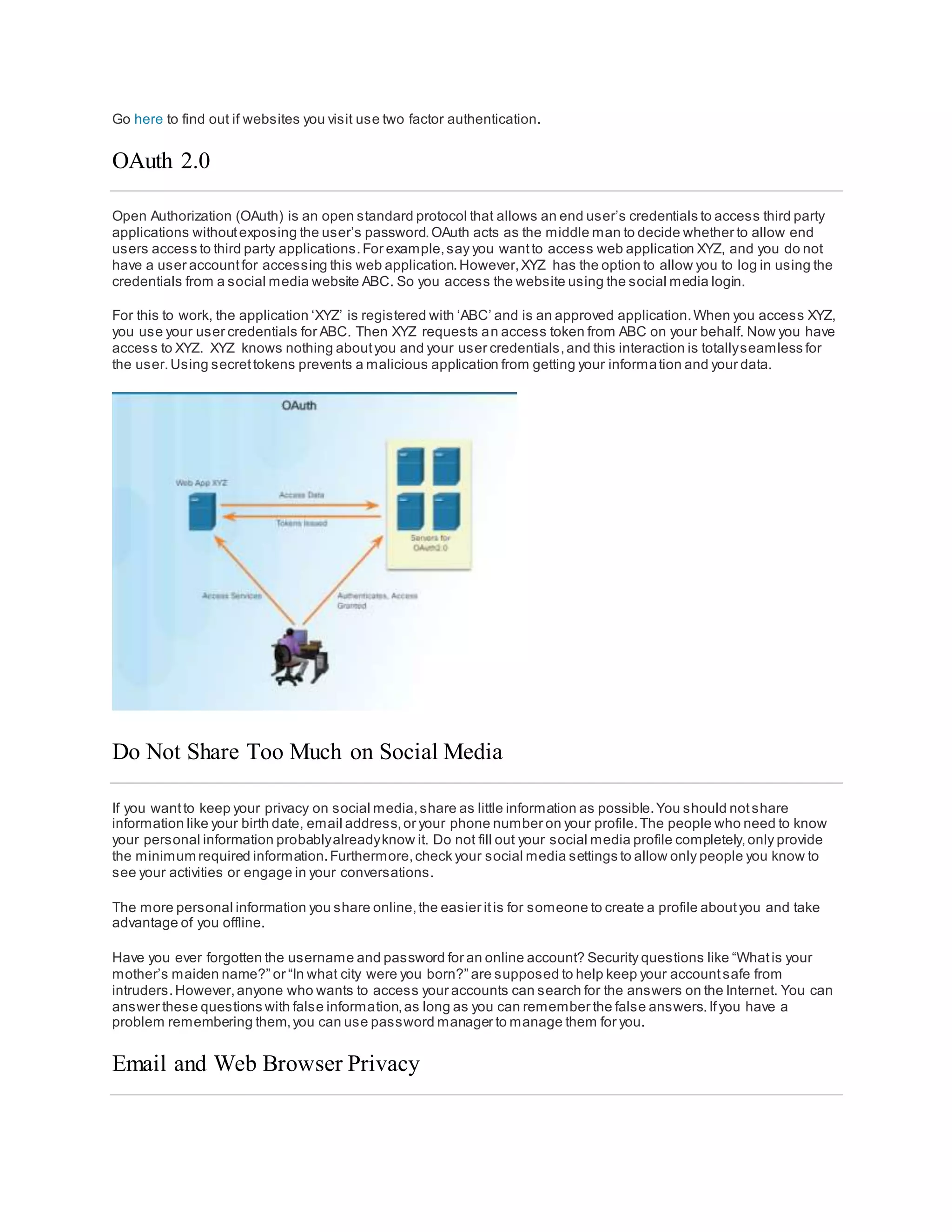 Go here to find out if websites you visit use two factor authentication.
OAuth 2.0
Open Authorization (OAuth) is an open standard protocol that allows an end user’s credentials to access third party
applications withoutexposing the user’s password.OAuth acts as the middle man to decide whether to allow end
users access to third party applications.For example,say you wantto access web application XYZ, and you do not
have a user accountfor accessing this web application.However,XYZ has the option to allow you to log in using the
credentials from a social media website ABC. So you access the website using the social media login.
For this to work, the application ‘XYZ’ is registered with ‘ABC’ and is an approved application.When you access XYZ,
you use your user credentials for ABC. Then XYZ requests an access token from ABC on your behalf. Now you have
access to XYZ. XYZ knows nothing aboutyou and your user credentials,and this interaction is totallyseamless for
the user.Using secrettokens prevents a malicious application from getting your information and your data.
Do Not Share Too Much on Social Media
If you wantto keep your privacy on social media,share as little information as possible.You should notshare
information like your birth date, email address,or your phone number on your profile.The people who need to know
your personal information probablyalreadyknow it. Do not fill out your social media profile completely,only provide
the minimum required information.Furthermore,check your social media settings to allow only people you know to
see your activities or engage in your conversations.
The more personal information you share online,the easier itis for someone to create a profile aboutyou and take
advantage of you offline.
Have you ever forgotten the username and password for an online account? Security questions like “Whatis your
mother’s maiden name?” or “In what city were you born?” are supposed to help keep your accountsafe from
intruders.However,anyone who wants to access your accounts can search for the answers on the Internet. You can
answer these questions with false information,as long as you can remember the false answers.Ifyou have a
problem remembering them,you can use password manager to manage them for you.
Email and Web Browser Privacy
 