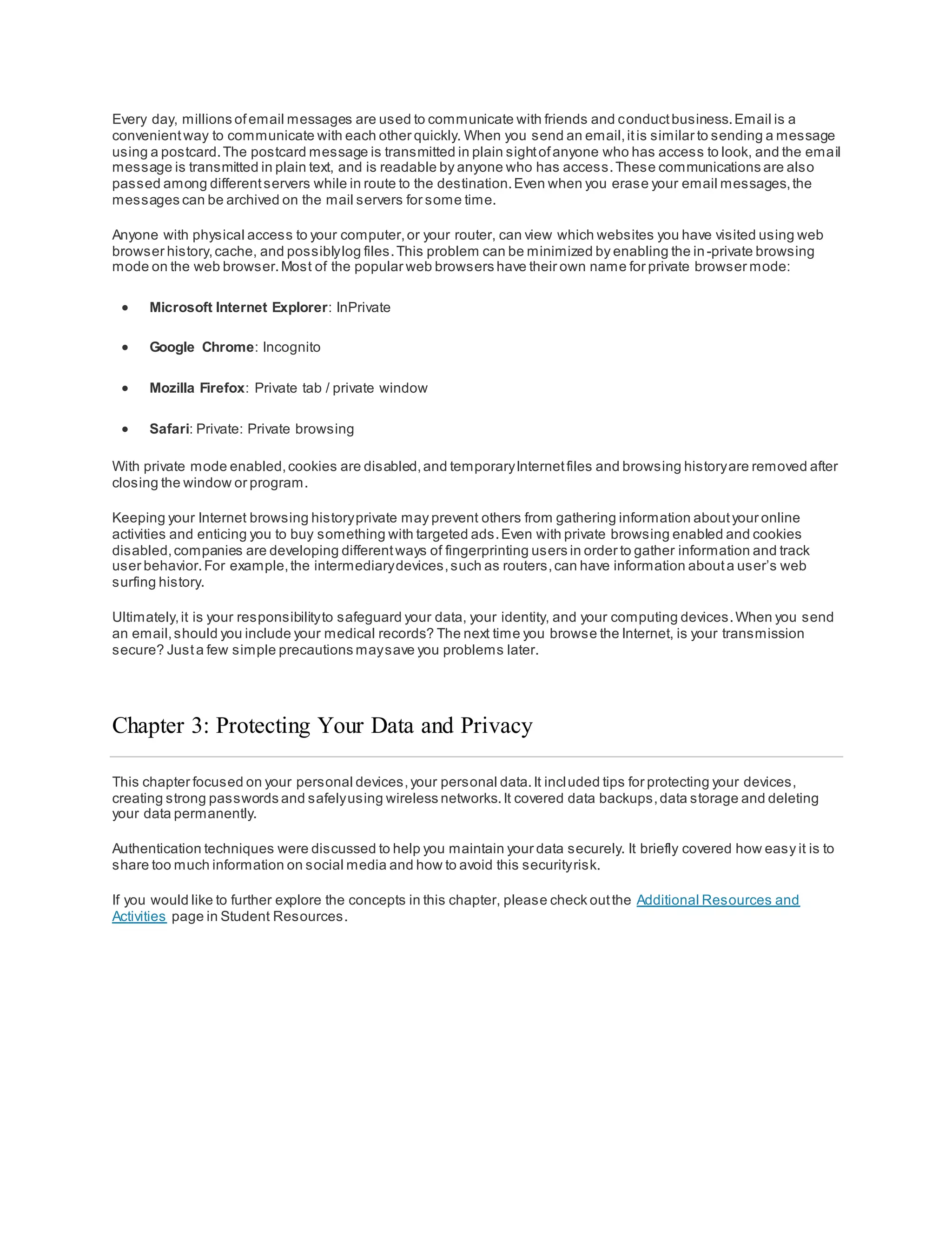 Every day, millions ofemail messages are used to communicate with friends and conductbusiness.Email is a
convenientway to communicate with each other quickly. When you send an email,itis similar to sending a message
using a postcard.The postcard message is transmitted in plain sightofanyone who has access to look, and the email
message is transmitted in plain text, and is readable by anyone who has access.These communications are also
passed among differentservers while in route to the destination.Even when you erase your email messages,the
messages can be archived on the mail servers for some time.
Anyone with physical access to your computer,or your router, can view which websites you have visited using web
browser history,cache, and possiblylog files.This problem can be minimized by enabling the in-private browsing
mode on the web browser.Most of the popular web browsers have their own name for private browser mode:
 Microsoft Internet Explorer: InPrivate
 Google Chrome: Incognito
 Mozilla Firefox: Private tab / private window
 Safari: Private: Private browsing
With private mode enabled,cookies are disabled,and temporaryInternetfiles and browsing historyare removed after
closing the window or program.
Keeping your Internet browsing historyprivate may prevent others from gathering information aboutyour online
activities and enticing you to buy something with targeted ads.Even with private browsing enabled and cookies
disabled,companies are developing differentways of fingerprinting users in order to gather information and track
user behavior.For example,the intermediarydevices,such as routers,can have information abouta user’s web
surfing history.
Ultimately,it is your responsibilityto safeguard your data, your identity, and your computing devices.When you send
an email,should you include your medical records? The next time you browse the Internet, is your transmission
secure? Justa few simple precautions maysave you problems later.
Chapter 3: Protecting Your Data and Privacy
This chapter focused on your personal devices,your personal data.It included tips for protecting your devices,
creating strong passwords and safelyusing wireless networks.It covered data backups,data storage and deleting
your data permanently.
Authentication techniques were discussed to help you maintain your data securely. It briefly covered how easy it is to
share too much information on social media and how to avoid this securityrisk.
If you would like to further explore the concepts in this chapter, please check outthe Additional Resources and
Activities page in Student Resources.
 