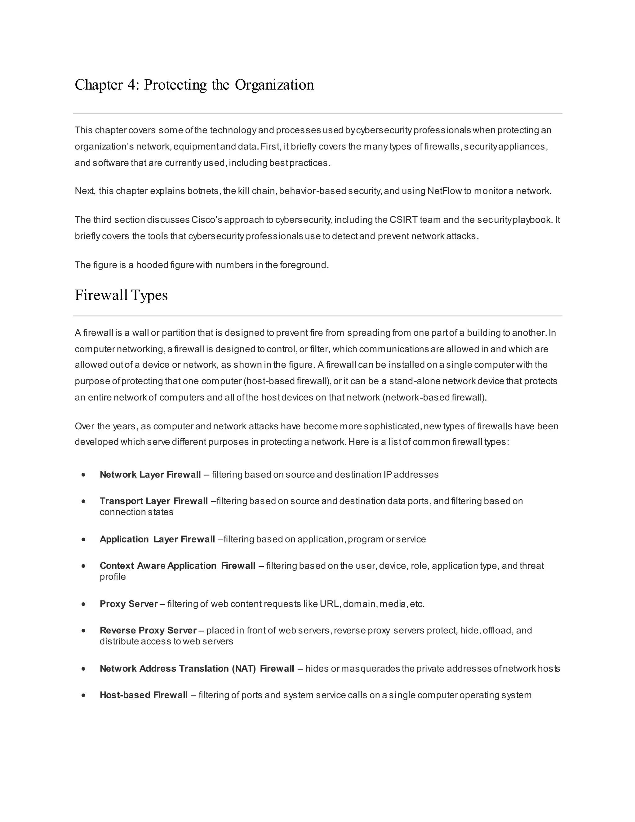 Chapter 4: Protecting the Organization
This chapter covers some ofthe technology and processes used bycybersecurity professionals when protecting an
organization’s network,equipmentand data.First, it briefly covers the many types of firewalls,securityappliances,
and software that are currently used,including bestpractices.
Next, this chapter explains botnets,the kill chain,behavior-based security,and using NetFlow to monitor a network.
The third section discusses Cisco’s approach to cybersecurity,including the CSIRT team and the securityplaybook. It
briefly covers the tools that cybersecurity professionals use to detectand prevent network attacks.
The figure is a hooded figure with numbers in the foreground.
Firewall Types
A firewall is a wall or partition that is designed to prevent fire from spreading from one partof a building to another.In
computer networking,a firewall is designed to control,or filter, which communications are allowed in and which are
allowed outof a device or network, as shown in the figure. A firewall can be installed on a single computer with the
purpose ofprotecting that one computer (host-based firewall),or it can be a stand-alone network device that protects
an entire network of computers and all ofthe hostdevices on that network (network-based firewall).
Over the years, as computer and network attacks have become more sophisticated,new types of firewalls have been
developed which serve different purposes in protecting a network.Here is a listof common firewall types:
 Network Layer Firewall – filtering based on source and destination IP addresses
 Transport Layer Firewall –filtering based on source and destination data ports,and filtering based on
connection states
 Application Layer Firewall –filtering based on application,program or service
 Context Aware Application Firewall – filtering based on the user,device, role, application type, and threat
profile
 Proxy Server – filtering of web content requests like URL,domain,media,etc.
 Reverse Proxy Server – placed in front of web servers,reverse proxy servers protect, hide,offload, and
distribute access to web servers
 Network Address Translation (NAT) Firewall – hides or masquerades the private addresses ofnetwork hosts
 Host-based Firewall – filtering of ports and system service calls on a single computer operating system
 