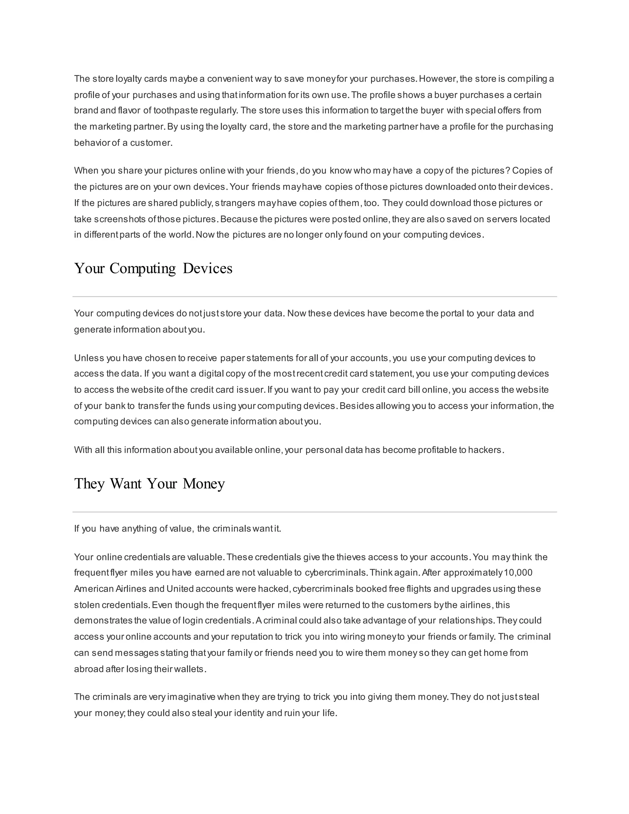 The store loyalty cards maybe a convenient way to save moneyfor your purchases.However,the store is compiling a
profile of your purchases and using thatinformation for its own use.The profile shows a buyer purchases a certain
brand and flavor of toothpaste regularly. The store uses this information to targetthe buyer with special offers from
the marketing partner.By using the loyalty card, the store and the marketing partner have a profile for the purchasing
behavior of a customer.
When you share your pictures online with your friends,do you know who may have a copy of the pictures? Copies of
the pictures are on your own devices.Your friends mayhave copies ofthose pictures downloaded onto their devices.
If the pictures are shared publicly,strangers mayhave copies ofthem,too. They could download those pictures or
take screenshots ofthose pictures.Because the pictures were posted online,they are also saved on servers located
in differentparts of the world.Now the pictures are no longer only found on your computing devices.
Your Computing Devices
Your computing devices do notjuststore your data. Now these devices have become the portal to your data and
generate information aboutyou.
Unless you have chosen to receive paper statements for all of your accounts,you use your computing devices to
access the data. If you want a digital copy of the mostrecentcredit card statement,you use your computing devices
to access the website ofthe credit card issuer.If you want to pay your credit card bill online,you access the website
of your bank to transfer the funds using your computing devices.Besides allowing you to access your information,the
computing devices can also generate information aboutyou.
With all this information aboutyou available online,your personal data has become profitable to hackers.
They Want Your Money
If you have anything of value, the criminals wantit.
Your online credentials are valuable.These credentials give the thieves access to your accounts.You may think the
frequentflyer miles you have earned are not valuable to cybercriminals.Think again.After approximately10,000
American Airlines and United accounts were hacked,cybercriminals booked free flights and upgrades using these
stolen credentials.Even though the frequentflyer miles were returned to the customers bythe airlines,this
demonstrates the value of login credentials.A criminal could also take advantage of your relationships.They could
access your online accounts and your reputation to trick you into wiring moneyto your friends or family. The criminal
can send messages stating thatyour family or friends need you to wire them money so they can get home from
abroad after losing their wallets.
The criminals are very imaginative when they are trying to trick you into giving them money.They do not juststeal
your money;they could also steal your identity and ruin your life.
 