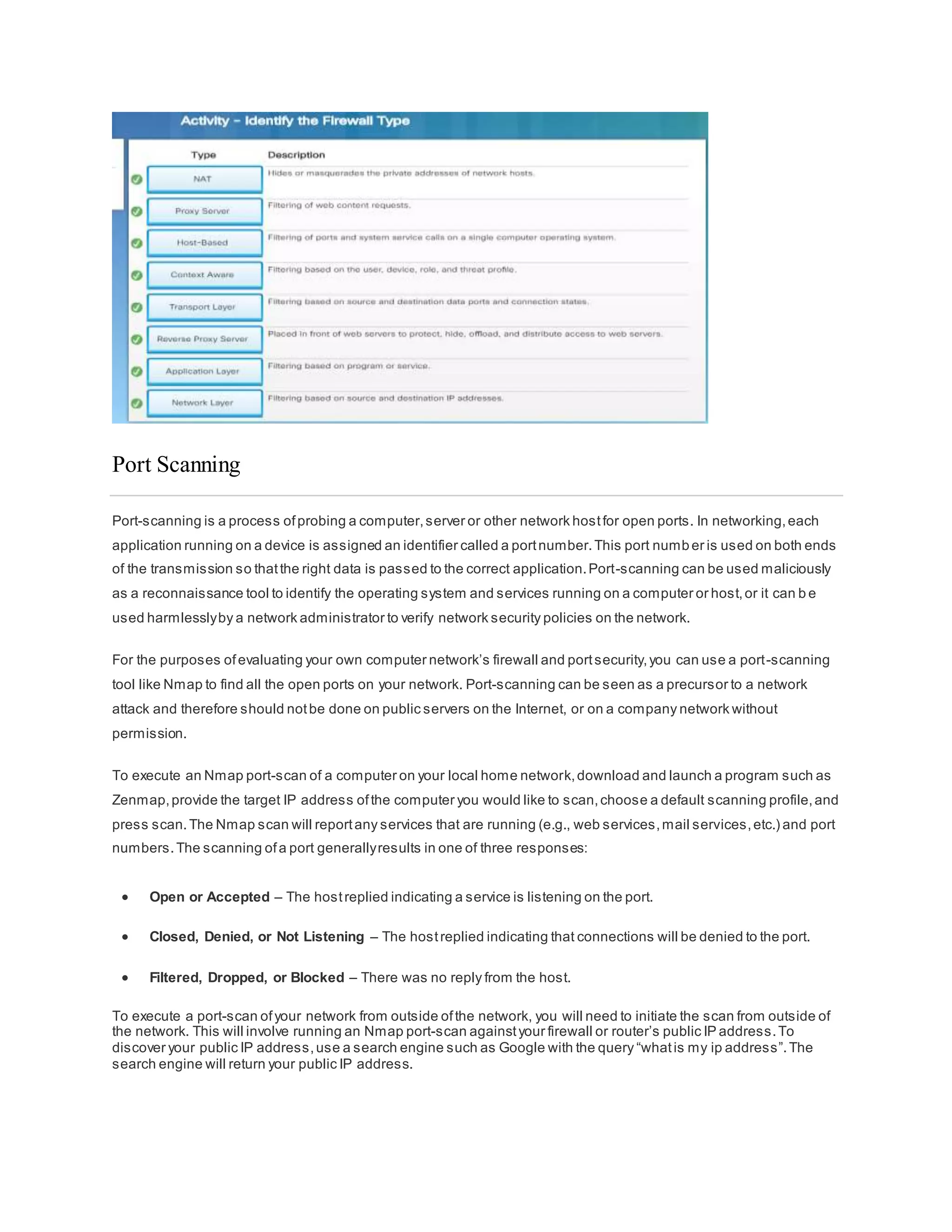 Port Scanning
Port-scanning is a process ofprobing a computer,server or other network hostfor open ports. In networking,each
application running on a device is assigned an identifier called a portnumber.This port number is used on both ends
of the transmission so thatthe right data is passed to the correct application.Port-scanning can be used maliciously
as a reconnaissance tool to identify the operating system and services running on a computer or host,or it can b e
used harmlesslyby a network administrator to verify network security policies on the network.
For the purposes ofevaluating your own computer network’s firewall and portsecurity,you can use a port-scanning
tool like Nmap to find all the open ports on your network. Port-scanning can be seen as a precursor to a network
attack and therefore should notbe done on public servers on the Internet, or on a company network without
permission.
To execute an Nmap port-scan of a computer on your local home network,download and launch a program such as
Zenmap,provide the target IP address ofthe computer you would like to scan,choose a default scanning profile,and
press scan.The Nmap scan will reportany services that are running (e.g., web services,mail services,etc.) and port
numbers.The scanning ofa port generallyresults in one of three responses:
 Open or Accepted – The hostreplied indicating a service is listening on the port.
 Closed, Denied, or Not Listening – The hostreplied indicating that connections will be denied to the port.
 Filtered, Dropped, or Blocked – There was no reply from the host.
To execute a port-scan ofyour network from outside ofthe network, you will need to initiate the scan from outside of
the network. This will involve running an Nmap port-scan againstyour firewall or router’s public IP address.To
discover your public IP address,use a search engine such as Google with the query “whatis my ip address”.The
search engine will return your public IP address.
 