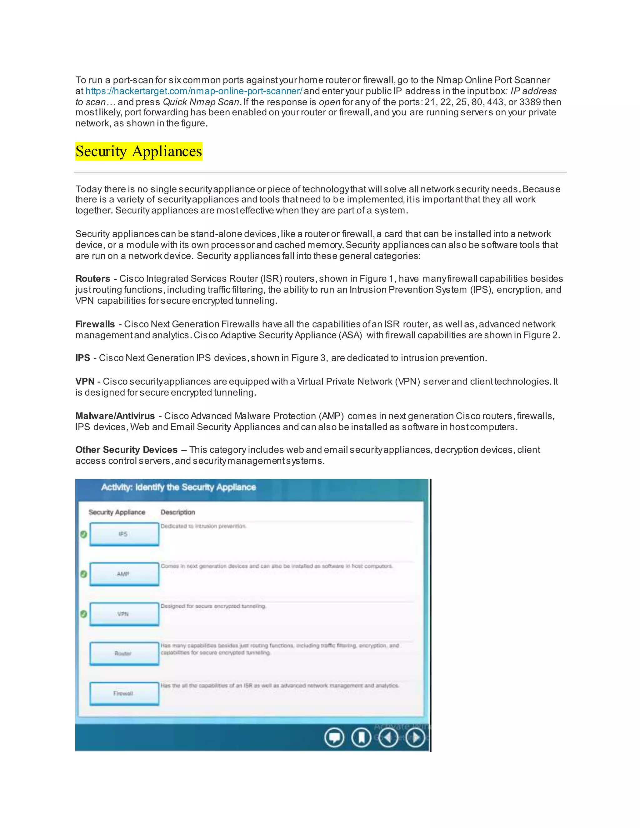 To run a port-scan for six common ports againstyour home router or firewall,go to the Nmap Online Port Scanner
at https://hackertarget.com/nmap-online-port-scanner/and enter your public IP address in the inputbox: IP address
to scan… and press Quick Nmap Scan.If the response is open for any of the ports:21, 22, 25, 80, 443, or 3389 then
mostlikely, port forwarding has been enabled on your router or firewall,and you are running servers on your private
network, as shown in the figure.
Security Appliances
Today there is no single securityappliance or piece of technologythat will solve all network security needs.Because
there is a variety of securityappliances and tools thatneed to be implemented,itis importantthat they all work
together. Security appliances are mosteffective when they are part of a system.
Security appliances can be stand-alone devices,like a router or firewall,a card that can be installed into a network
device, or a module with its own processor and cached memory.Security appliances can also be software tools that
are run on a network device. Security appliances fall into these general categories:
Routers - Cisco Integrated Services Router (ISR) routers,shown in Figure 1, have manyfirewall capabilities besides
justrouting functions,including traffic filtering, the ability to run an Intrusion Prevention System (IPS), encryption, and
VPN capabilities for secure encrypted tunneling.
Firewalls - Cisco Next Generation Firewalls have all the capabilities ofan ISR router, as well as,advanced network
managementand analytics.Cisco Adaptive Security Appliance (ASA) with firewall capabilities are shown in Figure 2.
IPS - Cisco Next Generation IPS devices,shown in Figure 3, are dedicated to intrusion prevention.
VPN - Cisco securityappliances are equipped with a Virtual Private Network (VPN) server and clienttechnologies.It
is designed for secure encrypted tunneling.
Malware/Antivirus - Cisco Advanced Malware Protection (AMP) comes in next generation Cisco routers,firewalls,
IPS devices,Web and Email Security Appliances and can also be installed as software in hostcomputers.
Other Security Devices – This category includes web and email securityappliances,decryption devices,client
access control servers,and securitymanagementsystems.
 