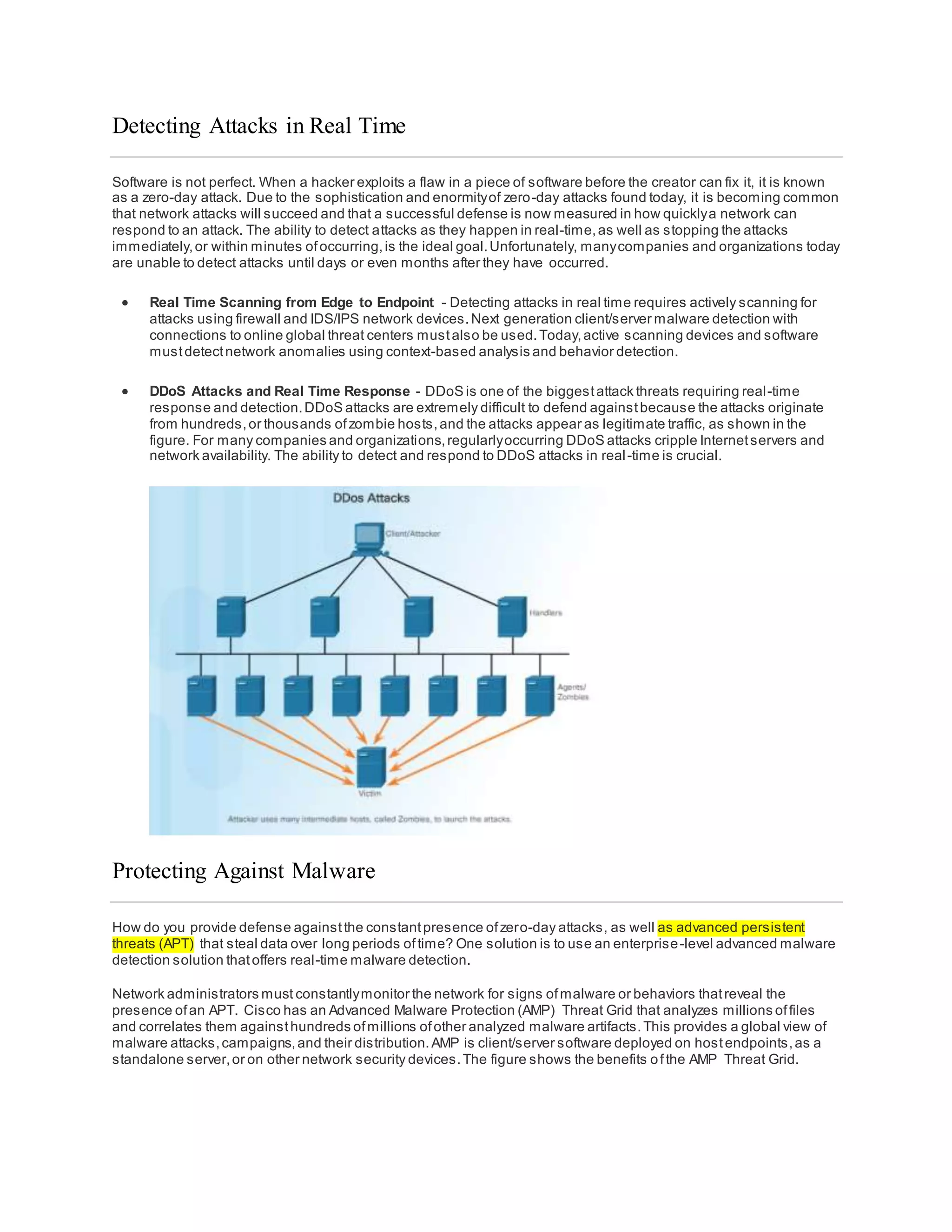 Detecting Attacks in Real Time
Software is not perfect. When a hacker exploits a flaw in a piece of software before the creator can fix it, it is known
as a zero-day attack. Due to the sophistication and enormityof zero-day attacks found today, it is becoming common
that network attacks will succeed and that a successful defense is now measured in how quicklya network can
respond to an attack. The ability to detect attacks as they happen in real-time,as well as stopping the attacks
immediately,or within minutes ofoccurring,is the ideal goal.Unfortunately, manycompanies and organizations today
are unable to detect attacks until days or even months after they have occurred.
 Real Time Scanning from Edge to Endpoint - Detecting attacks in real time requires actively scanning for
attacks using firewall and IDS/IPS network devices.Next generation client/server malware detection with
connections to online global threat centers mustalso be used.Today,active scanning devices and software
mustdetectnetwork anomalies using context-based analysis and behavior detection.
 DDoS Attacks and Real Time Response - DDoS is one of the biggestattack threats requiring real-time
response and detection.DDoS attacks are extremely difficult to defend againstbecause the attacks originate
from hundreds,or thousands ofzombie hosts,and the attacks appear as legitimate traffic, as shown in the
figure. For many companies and organizations,regularlyoccurring DDoS attacks cripple Internetservers and
network availability. The ability to detect and respond to DDoS attacks in real-time is crucial.
Protecting Against Malware
How do you provide defense againstthe constantpresence ofzero-day attacks, as well as advanced persistent
threats (APT) that steal data over long periods oftime? One solution is to use an enterprise-level advanced malware
detection solution thatoffers real-time malware detection.
Network administrators must constantlymonitor the network for signs ofmalware or behaviors thatreveal the
presence ofan APT. Cisco has an Advanced Malware Protection (AMP) Threat Grid that analyzes millions offiles
and correlates them againsthundreds ofmillions ofother analyzed malware artifacts.This provides a global view of
malware attacks,campaigns,and their distribution.AMP is client/server software deployed on hostendpoints,as a
standalone server,or on other network security devices.The figure shows the benefits ofthe AMP Threat Grid.
 